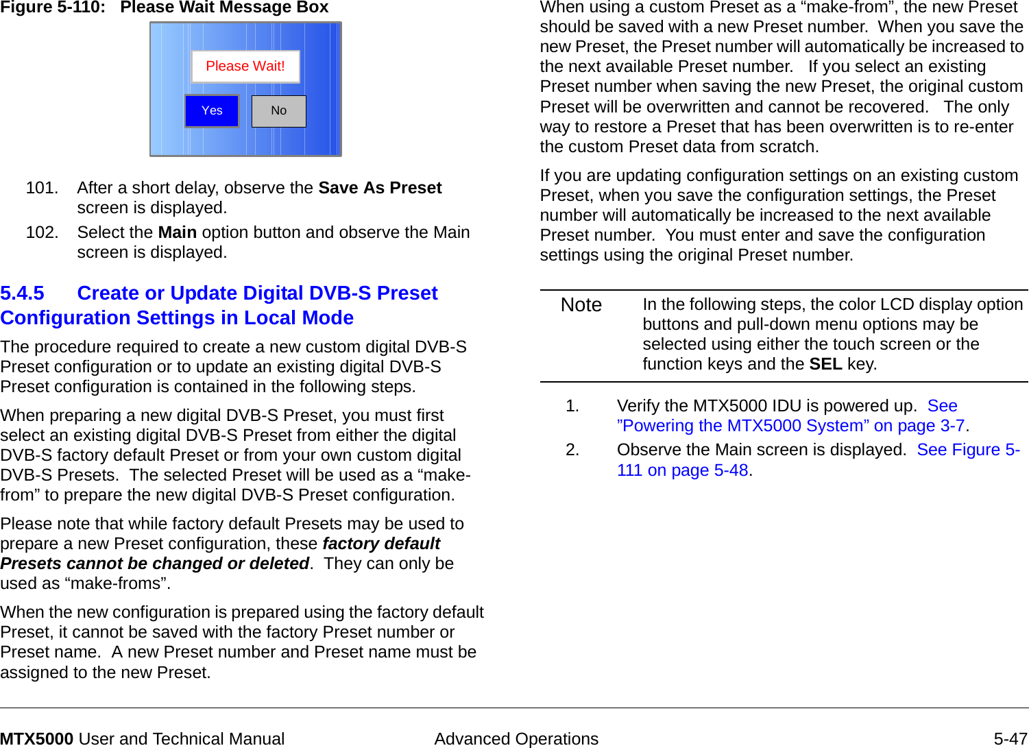  Advanced Operations 5-47MTX5000 User and Technical ManualFigure 5-110:   Please Wait Message Box  101. After a short delay, observe the Save As Preset screen is displayed.102. Select the Main option button and observe the Main screen is displayed.5.4.5 Create or Update Digital DVB-S Preset Configuration Settings in Local Mode The procedure required to create a new custom digital DVB-S Preset configuration or to update an existing digital DVB-S Preset configuration is contained in the following steps. When preparing a new digital DVB-S Preset, you must first select an existing digital DVB-S Preset from either the digital DVB-S factory default Preset or from your own custom digital DVB-S Presets.  The selected Preset will be used as a “make-from” to prepare the new digital DVB-S Preset configuration.Please note that while factory default Presets may be used to prepare a new Preset configuration, these factory default Presets cannot be changed or deleted.  They can only be used as “make-froms”.   When the new configuration is prepared using the factory default Preset, it cannot be saved with the factory Preset number or Preset name.  A new Preset number and Preset name must be assigned to the new Preset.NoPlease Wait!YesWhen using a custom Preset as a “make-from”, the new Preset should be saved with a new Preset number.  When you save the new Preset, the Preset number will automatically be increased to the next available Preset number.   If you select an existing Preset number when saving the new Preset, the original custom Preset will be overwritten and cannot be recovered.   The only way to restore a Preset that has been overwritten is to re-enter the custom Preset data from scratch.If you are updating configuration settings on an existing custom Preset, when you save the configuration settings, the Preset number will automatically be increased to the next available Preset number.  You must enter and save the configuration settings using the original Preset number.Note In the following steps, the color LCD display option buttons and pull-down menu options may be selected using either the touch screen or the function keys and the SEL key.1. Verify the MTX5000 IDU is powered up.  See ”Powering the MTX5000 System” on page 3-7.2. Observe the Main screen is displayed.  See Figure 5-111 on page 5-48.