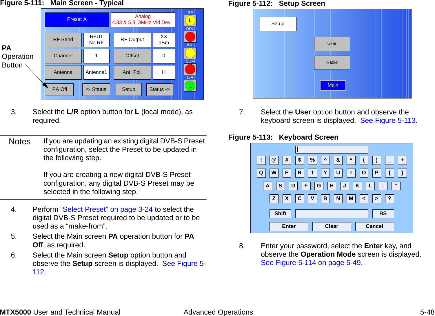  Advanced Operations 5-48MTX5000 User and Technical ManualFigure 5-111:   Main Screen - Typical  3. Select the L/R option button for L (local mode), as required.Notes If you are updating an existing digital DVB-S Preset configuration, select the Preset to be updated in the following step.  If you are creating a new digital DVB-S Preset configuration, any digital DVB-S Preset may be selected in the following step. 4. Perform “Select Preset” on page 3-24 to select the digital DVB-S Preset required to be updated or to be used as a “make-from”.5. Select the Main screen PA operation button for PA Off, as required.   6. Select the Main screen Setup option button and observe the Setup screen is displayed.  See Figure 5-112.Channel 1 0OffsetAntenna Ant. Pol.Antenna1 HRFU1No RFRF BandPreset A  Analog 4.83 &amp; 5.8, 3MHz Vid DevRF Output XXdBm&lt;- Status Setup Status -&gt; PA OffSUMODUIDURFL/RLLPA Operation ButtonFigure 5-112:   Setup Screen  7. Select the User option button and observe the keyboard screen is displayed.  See Figure 5-113.Figure 5-113:   Keyboard Screen  8. Enter your password, select the Enter key, and observe the Operation Mode screen is displayed.  See Figure 5-114 on page 5-49.SetupUserMainRadio! @ # $ % ^ &amp; * ( ) _ +Q W E R T Y U I O P { }A S D F G H J K L :Z X C V B N M &lt; &gt; ?Shift BSClear CancelEnter“