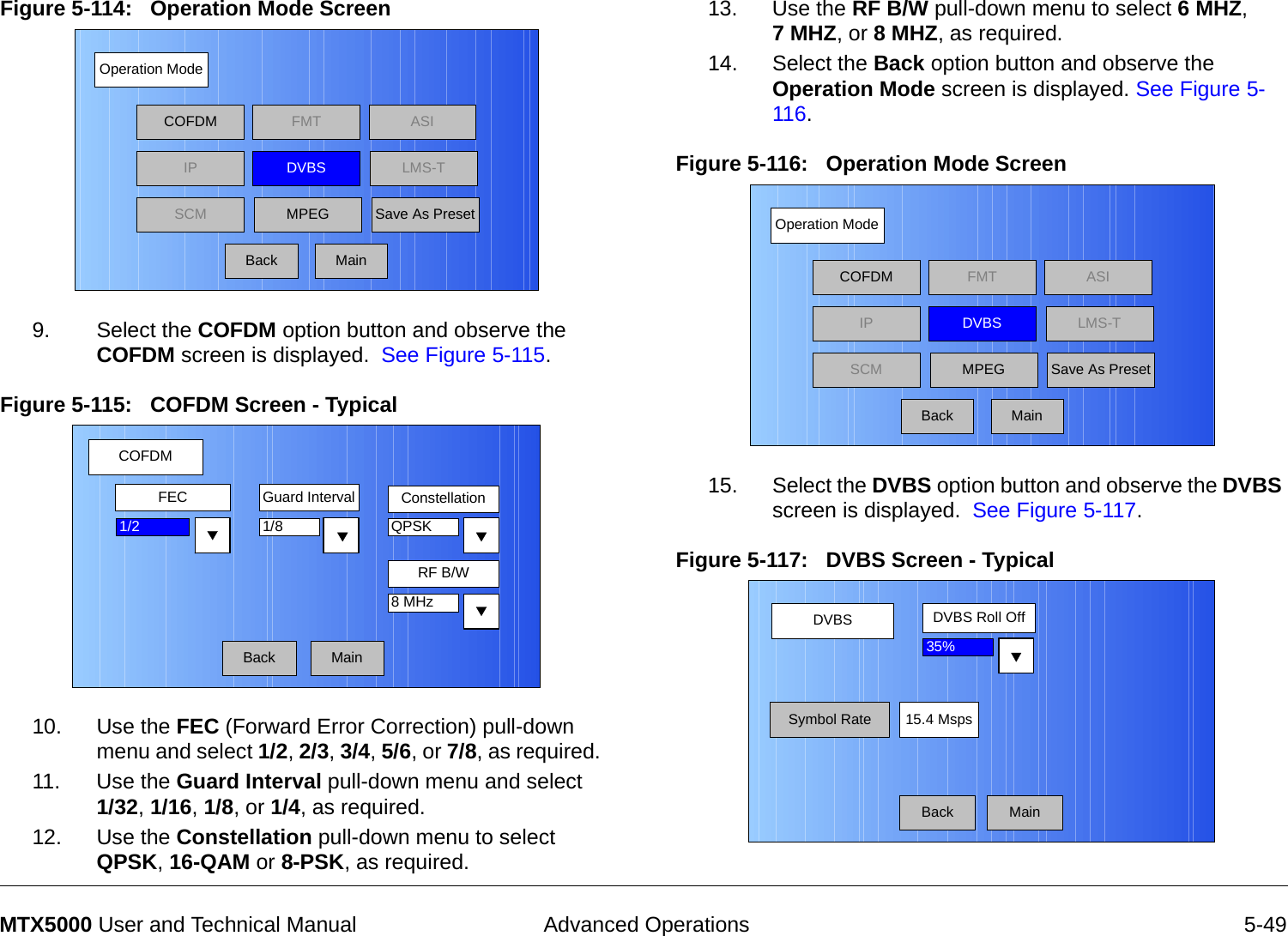  Advanced Operations 5-49MTX5000 User and Technical ManualFigure 5-114:   Operation Mode Screen  9. Select the COFDM option button and observe the COFDM screen is displayed.  See Figure 5-115.Figure 5-115:   COFDM Screen - Typical10. Use the FEC (Forward Error Correction) pull-down menu and select 1/2, 2/3, 3/4, 5/6, or 7/8, as required.  11. Use the Guard Interval pull-down menu and select  1/32, 1/16, 1/8, or 1/4, as required.12. Use the Constellation pull-down menu to select QPSK, 16-QAM or 8-PSK, as required.Operation ModeBackCOFDM FMT ASIIPSCMLMS-TSave As PresetDVBSMPEGMainCOFDMBackFEC Guard Interval Constellation1/8RF B/W1/2 QPSK8 MHzMain13. Use the RF B/W pull-down menu to select 6 MHZ,  7 MHZ, or 8 MHZ, as required.14. Select the Back option button and observe the Operation Mode screen is displayed. See Figure 5-116.Figure 5-116:   Operation Mode Screen 15. Select the DVBS option button and observe the DVBS screen is displayed.  See Figure 5-117.Figure 5-117:   DVBS Screen - Typical Operation ModeBackCOFDM FMT ASIIPSCMLMS-TSave As PresetDVBSMPEGMainDVBS DVBS Roll OffMainSymbol Rate35%15.4 MspsBack