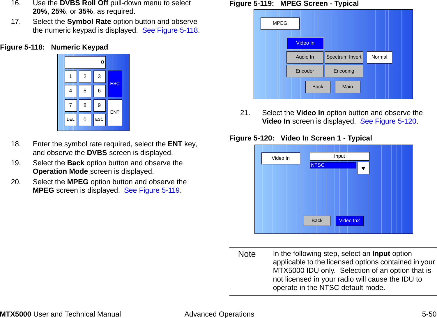  Advanced Operations 5-50MTX5000 User and Technical Manual16. Use the DVBS Roll Off pull-down menu to select 20%, 25%, or 35%, as required.17. Select the Symbol Rate option button and observe the numeric keypad is displayed.  See Figure 5-118.Figure 5-118:   Numeric Keypad18. Enter the symbol rate required, select the ENT key, and observe the DVBS screen is displayed.19. Select the Back option button and observe the Operation Mode screen is displayed.20. Select the MPEG option button and observe the MPEG screen is displayed.  See Figure 5-119.123ESC0475 68 9DEL 0ESCENTFigure 5-119:   MPEG Screen - Typical21. Select the Video In option button and observe the Video In screen is displayed.  See Figure 5-120.Figure 5-120:   Video In Screen 1 - Typical Note In the following step, select an Input option applicable to the licensed options contained in your MTX5000 IDU only.  Selection of an option that is not licensed in your radio will cause the IDU to operate in the NTSC default mode.MPEGBackVideo InAudio InEncoderNormalSpectrum InvertEncodingMainVideo InBackInputNTSCVideo In2