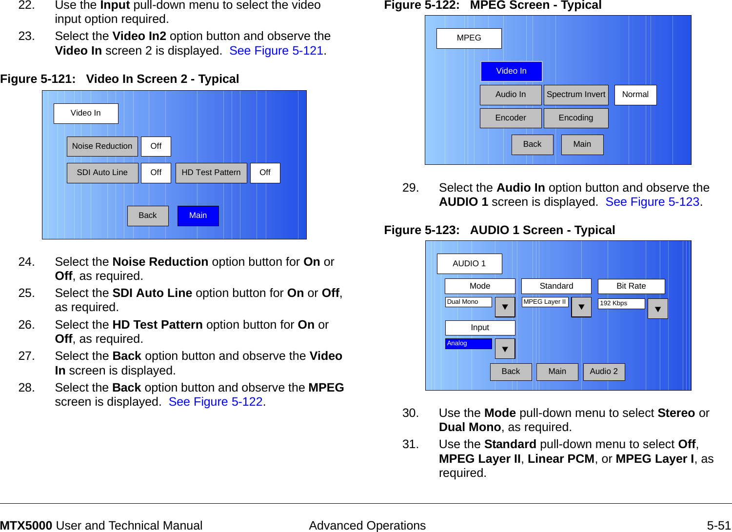  Advanced Operations 5-51MTX5000 User and Technical Manual22. Use the Input pull-down menu to select the video input option required.23. Select the Video In2 option button and observe the  Video In screen 2 is displayed.  See Figure 5-121.Figure 5-121:   Video In Screen 2 - Typical 24. Select the Noise Reduction option button for On or Off, as required.25. Select the SDI Auto Line option button for On or Off, as required.26. Select the HD Test Pattern option button for On or Off, as required.27. Select the Back option button and observe the Video In screen is displayed.28. Select the Back option button and observe the MPEG screen is displayed.  See Figure 5-122.Video InBackNoise ReductionSDI Auto LineOffOff HD Test Pattern OffMainFigure 5-122:   MPEG Screen - Typical 29. Select the Audio In option button and observe the AUDIO 1 screen is displayed.  See Figure 5-123.Figure 5-123:   AUDIO 1 Screen - Typical  30. Use the Mode pull-down menu to select Stereo or Dual Mono, as required.31. Use the Standard pull-down menu to select Off, MPEG Layer II, Linear PCM, or MPEG Layer I, as required.MPEGBackVideo InAudio InEncoderNormalSpectrum InvertEncodingMainAUDIO 1BackMode Standard Bit RateMPEG Layer IIInputDual Mono 192 KbpsAnalogAudio 2Main