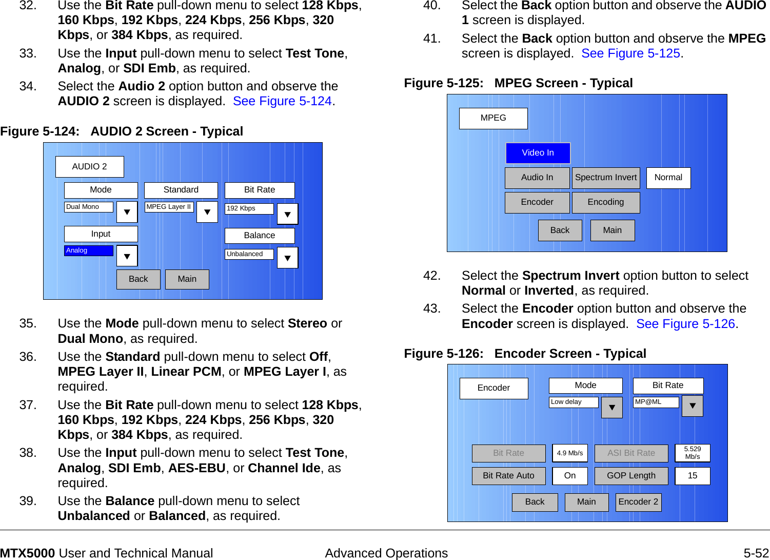  Advanced Operations 5-52MTX5000 User and Technical Manual32. Use the Bit Rate pull-down menu to select 128 Kbps, 160 Kbps, 192 Kbps, 224 Kbps, 256 Kbps, 320 Kbps, or 384 Kbps, as required.33. Use the Input pull-down menu to select Test Tone, Analog, or SDI Emb, as required.34. Select the Audio 2 option button and observe the AUDIO 2 screen is displayed.  See Figure 5-124.Figure 5-124:   AUDIO 2 Screen - Typical35. Use the Mode pull-down menu to select Stereo or Dual Mono, as required.36. Use the Standard pull-down menu to select Off, MPEG Layer II, Linear PCM, or MPEG Layer I, as required.37. Use the Bit Rate pull-down menu to select 128 Kbps, 160 Kbps, 192 Kbps, 224 Kbps, 256 Kbps, 320 Kbps, or 384 Kbps, as required.38. Use the Input pull-down menu to select Test Tone, Analog, SDI Emb, AES-EBU, or Channel Ide, as required.39. Use the Balance pull-down menu to select Unbalanced or Balanced, as required.AUDIO 2BackMode Standard Bit RateMPEG Layer IIInputDual Mono 192 KbpsAnalogMainBalanceUnbalanced40. Select the Back option button and observe the AUDIO 1 screen is displayed.41. Select the Back option button and observe the MPEG screen is displayed.  See Figure 5-125.Figure 5-125:   MPEG Screen - Typical  42. Select the Spectrum Invert option button to select Normal or Inverted, as required.43. Select the Encoder option button and observe the Encoder screen is displayed.  See Figure 5-126.Figure 5-126:   Encoder Screen - Typical  MPEGBackVideo InAudio InEncoderNormalSpectrum InvertEncodingMainEncoderBackMode Bit RateLow delay4.9 Mb/sBit RateOnMP@MLEncoder 2Bit Rate Auto GOP Length 15MainASI Bit Rate 5.529Mb/s