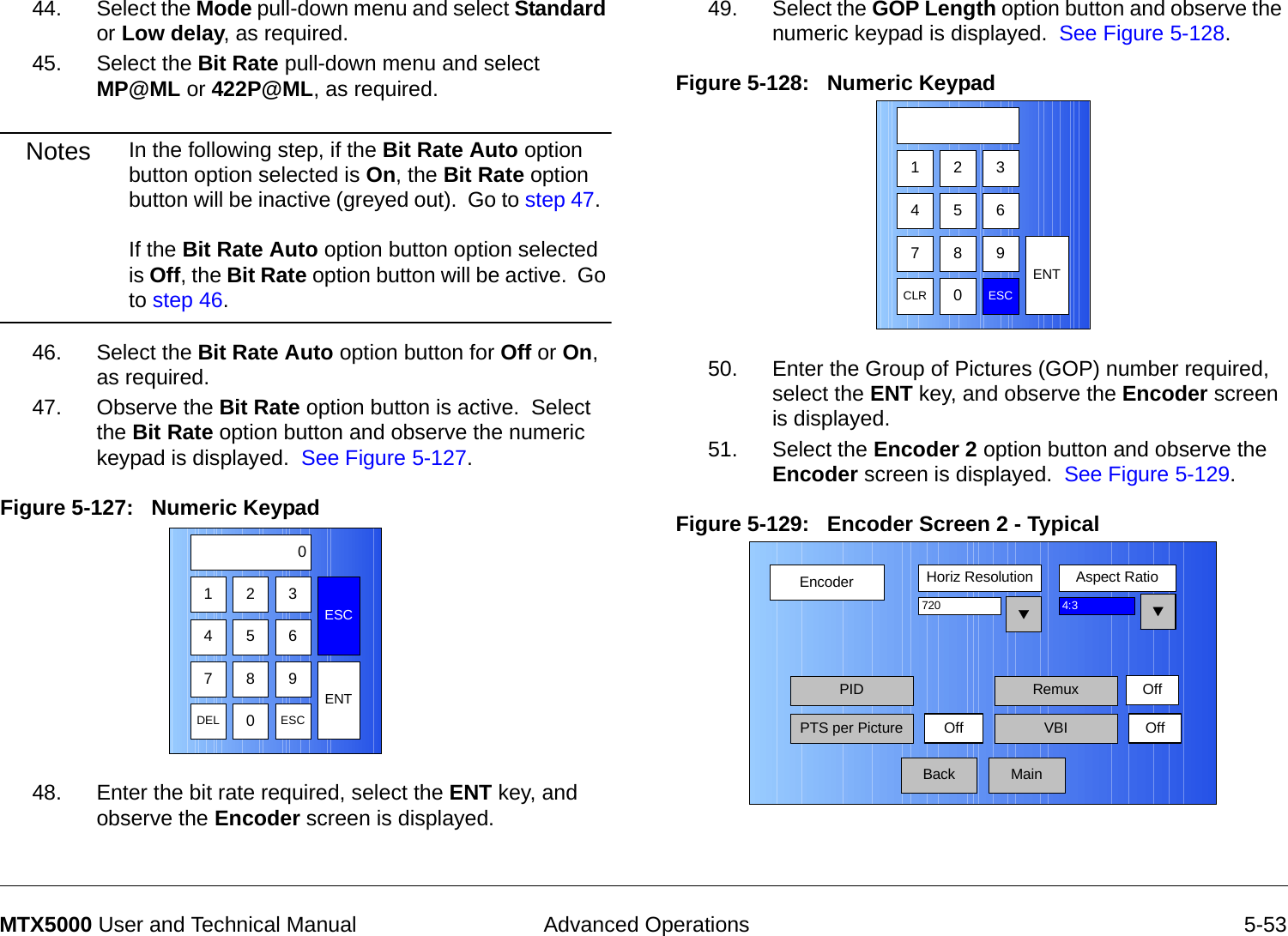  Advanced Operations 5-53MTX5000 User and Technical Manual44. Select the Mode pull-down menu and select Standard or Low delay, as required.45. Select the Bit Rate pull-down menu and select MP@ML or 422P@ML, as required.Notes In the following step, if the Bit Rate Auto option button option selected is On, the Bit Rate option button will be inactive (greyed out).  Go to step 47.    If the Bit Rate Auto option button option selected is Off, the Bit Rate option button will be active.  Go to step 46.46. Select the Bit Rate Auto option button for Off or On, as required.47. Observe the Bit Rate option button is active.  Select the Bit Rate option button and observe the numeric keypad is displayed.  See Figure 5-127.Figure 5-127:   Numeric Keypad 48. Enter the bit rate required, select the ENT key, and observe the Encoder screen is displayed.123ESC0475 68 9DEL 0ESCENT49. Select the GOP Length option button and observe the numeric keypad is displayed.  See Figure 5-128.Figure 5-128:   Numeric Keypad50. Enter the Group of Pictures (GOP) number required,  select the ENT key, and observe the Encoder screen is displayed.51. Select the Encoder 2 option button and observe the Encoder screen is displayed.  See Figure 5-129.Figure 5-129:   Encoder Screen 2 - Typical  123475 68 9CLR 0ESCENTEncoderBackHoriz Resolution Aspect Ratio720PIDOff4:3PTS per Picture VBI OffMainRemux Off