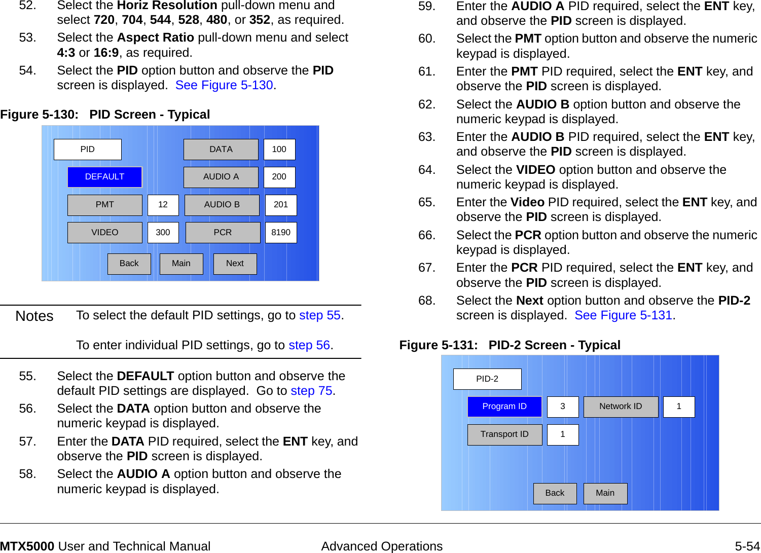  Advanced Operations 5-54MTX5000 User and Technical Manual52. Select the Horiz Resolution pull-down menu and select 720, 704, 544, 528, 480, or 352, as required.53. Select the Aspect Ratio pull-down menu and select 4:3 or 16:9, as required.54. Select the PID option button and observe the PID screen is displayed.  See Figure 5-130.Figure 5-130:   PID Screen - Typical  Notes To select the default PID settings, go to step 55.  To enter individual PID settings, go to step 56. 55. Select the DEFAULT option button and observe the default PID settings are displayed.  Go to step 75.56. Select the DATA option button and observe the numeric keypad is displayed.57. Enter the DATA PID required, select the ENT key, and observe the PID screen is displayed.58. Select the AUDIO A option button and observe the numeric keypad is displayed.PIDMainDEFAULTPMT30012 AUDIO B 201DATAAUDIO A100200VIDEO PCR 8190Back Next59. Enter the AUDIO A PID required, select the ENT key, and observe the PID screen is displayed.60. Select the PMT option button and observe the numeric keypad is displayed.61. Enter the PMT PID required, select the ENT key, and observe the PID screen is displayed.62. Select the AUDIO B option button and observe the numeric keypad is displayed.63. Enter the AUDIO B PID required, select the ENT key, and observe the PID screen is displayed.64. Select the VIDEO option button and observe the numeric keypad is displayed.65. Enter the Video PID required, select the ENT key, and observe the PID screen is displayed.66. Select the PCR option button and observe the numeric keypad is displayed.67. Enter the PCR PID required, select the ENT key, and observe the PID screen is displayed.68. Select the Next option button and observe the PID-2 screen is displayed.  See Figure 5-131.Figure 5-131:   PID-2 Screen - TypicalPID-2MainProgram IDTransport ID 1Network ID3 1Back