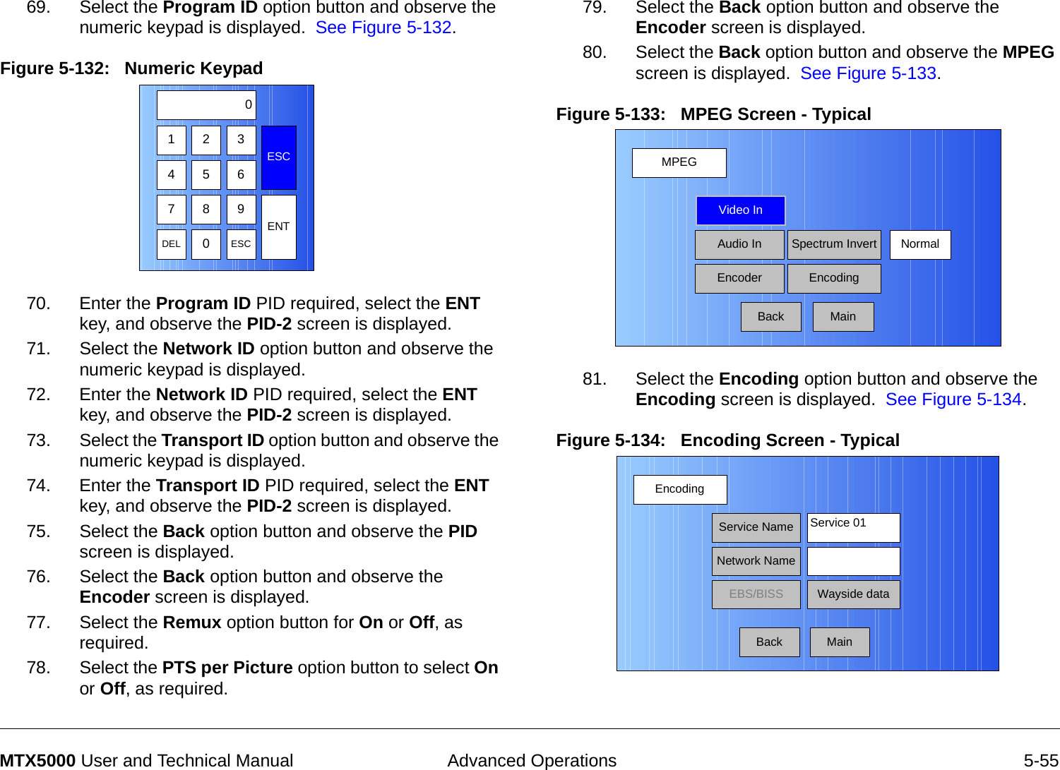  Advanced Operations 5-55MTX5000 User and Technical Manual69. Select the Program ID option button and observe the numeric keypad is displayed.  See Figure 5-132.Figure 5-132:   Numeric Keypad  70. Enter the Program ID PID required, select the ENT key, and observe the PID-2 screen is displayed.71. Select the Network ID option button and observe the numeric keypad is displayed.72. Enter the Network ID PID required, select the ENT key, and observe the PID-2 screen is displayed.73. Select the Transport ID option button and observe the numeric keypad is displayed.74. Enter the Transport ID PID required, select the ENT key, and observe the PID-2 screen is displayed.75. Select the Back option button and observe the PID screen is displayed.76. Select the Back option button and observe the Encoder screen is displayed.77. Select the Remux option button for On or Off, as required.78. Select the PTS per Picture option button to select On or Off, as required.123ESC0475 68 9DEL 0ESCENT79. Select the Back option button and observe the Encoder screen is displayed.  80. Select the Back option button and observe the MPEG screen is displayed.  See Figure 5-133.Figure 5-133:   MPEG Screen - Typical  81. Select the Encoding option button and observe the Encoding screen is displayed.  See Figure 5-134.Figure 5-134:   Encoding Screen - Typical  MPEGBackVideo InAudio InEncoderNormalSpectrum InvertEncodingMainEncodingBackService NameNetwork NameEBS/BISS Wayside dataService 01Main