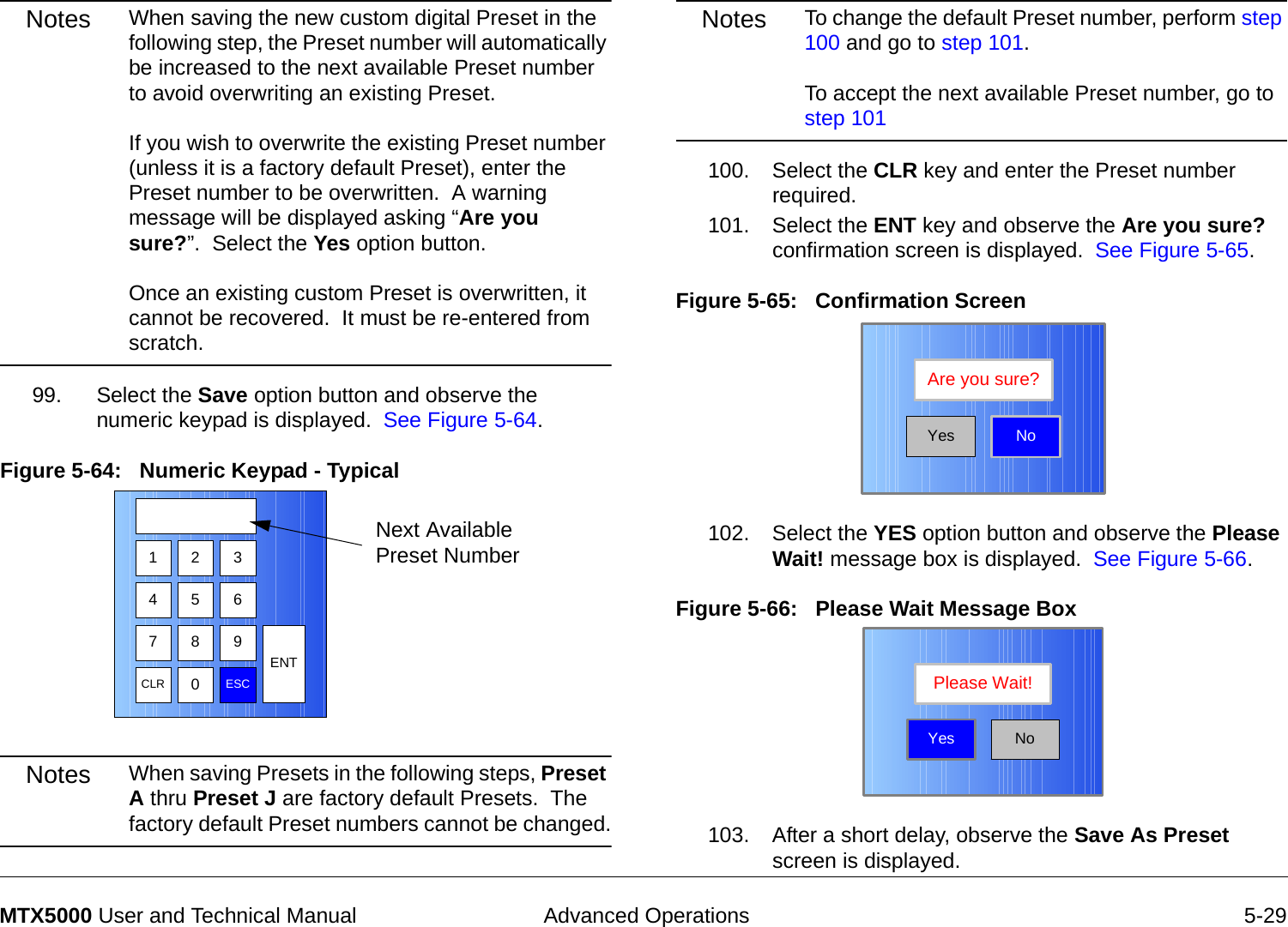  Advanced Operations 5-29MTX5000 User and Technical ManualNotes When saving the new custom digital Preset in the following step, the Preset number will automatically be increased to the next available Preset number to avoid overwriting an existing Preset.   If you wish to overwrite the existing Preset number (unless it is a factory default Preset), enter the Preset number to be overwritten.  A warning message will be displayed asking “Are you sure?”.  Select the Yes option button.    Once an existing custom Preset is overwritten, it cannot be recovered.  It must be re-entered from scratch.99. Select the Save option button and observe the numeric keypad is displayed.  See Figure 5-64.Figure 5-64:   Numeric Keypad - Typical Notes When saving Presets in the following steps, Preset A thru Preset J are factory default Presets.  The factory default Preset numbers cannot be changed.1 2 3475 68 9CLR 0ESCENTNext Available Preset NumberNotes To change the default Preset number, perform step 100 and go to step 101.  To accept the next available Preset number, go to step 101100. Select the CLR key and enter the Preset number required.101. Select the ENT key and observe the Are you sure? confirmation screen is displayed.  See Figure 5-65.Figure 5-65:   Confirmation Screen102. Select the YES option button and observe the Please Wait! message box is displayed.  See Figure 5-66.Figure 5-66:   Please Wait Message Box  103. After a short delay, observe the Save As Preset screen is displayed.NoAre you sure?YesNoPlease Wait!Yes