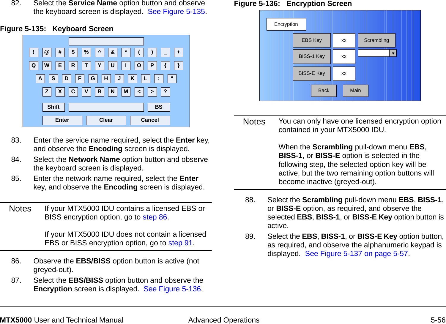  Advanced Operations 5-56MTX5000 User and Technical Manual82. Select the Service Name option button and observe the keyboard screen is displayed.  See Figure 5-135.Figure 5-135:   Keyboard Screen  83. Enter the service name required, select the Enter key, and observe the Encoding screen is displayed.84. Select the Network Name option button and observe the keyboard screen is displayed.85. Enter the network name required, select the Enter key, and observe the Encoding screen is displayed.Notes If your MTX5000 IDU contains a licensed EBS or BISS encryption option, go to step 86.  If your MTX5000 IDU does not contain a licensed EBS or BISS encryption option, go to step 91.86. Observe the EBS/BISS option button is active (not greyed-out).87. Select the EBS/BISS option button and observe the Encryption screen is displayed.  See Figure 5-136. ! @ # $ % ^ &amp; * ( ) _ +Q W E R T Y U I O P { }A S D F G H J K L :Z X C V B N M &lt; &gt; ?Shift BSClear CancelEnter“Figure 5-136:   Encryption Screen  Notes You can only have one licensed encryption option contained in your MTX5000 IDU.    When the Scrambling pull-down menu EBS, BISS-1, or BISS-E option is selected in the following step, the selected option key will be active, but the two remaining option buttons will become inactive (greyed-out).88. Select the Scrambling pull-down menu EBS, BISS-1, or BISS-E option, as required, and observe the selected EBS, BISS-1, or BISS-E Key option button is active.89. Select the EBS, BISS-1, or BISS-E Key option button, as required, and observe the alphanumeric keypad is displayed.  See Figure 5-137 on page 5-57.EncryptionBackEBS KeyBISS-1 KeyBISS-E Keyxx ScramblingxxxxMain