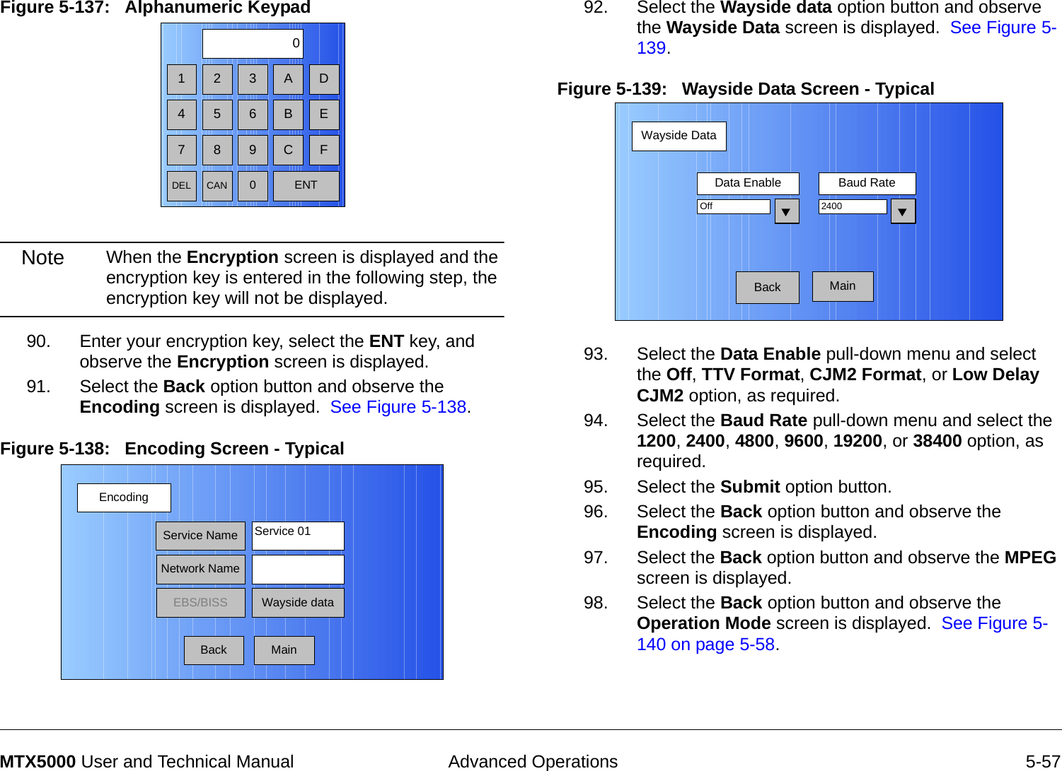  Advanced Operations 5-57MTX5000 User and Technical ManualFigure 5-137:   Alphanumeric Keypad  Note When the Encryption screen is displayed and the encryption key is entered in the following step, the encryption key will not be displayed.90. Enter your encryption key, select the ENT key, and observe the Encryption screen is displayed.91. Select the Back option button and observe the Encoding screen is displayed.  See Figure 5-138.Figure 5-138:   Encoding Screen - Typical1 2 30475 68 9DEL CAN 0ENTA DB EC FEncodingBackService NameNetwork NameEBS/BISS Wayside dataService 01Main92. Select the Wayside data option button and observe the Wayside Data screen is displayed.  See Figure 5-139.Figure 5-139:   Wayside Data Screen - Typical93. Select the Data Enable pull-down menu and select the Off, TTV Format, CJM2 Format, or Low Delay CJM2 option, as required.94. Select the Baud Rate pull-down menu and select the 1200, 2400, 4800, 9600, 19200, or 38400 option, as required.95. Select the Submit option button.96. Select the Back option button and observe the Encoding screen is displayed.97. Select the Back option button and observe the MPEG screen is displayed.98. Select the Back option button and observe the Operation Mode screen is displayed.  See Figure 5-140 on page 5-58.Wayside DataBackData Enable Baud RateOff 2400Main