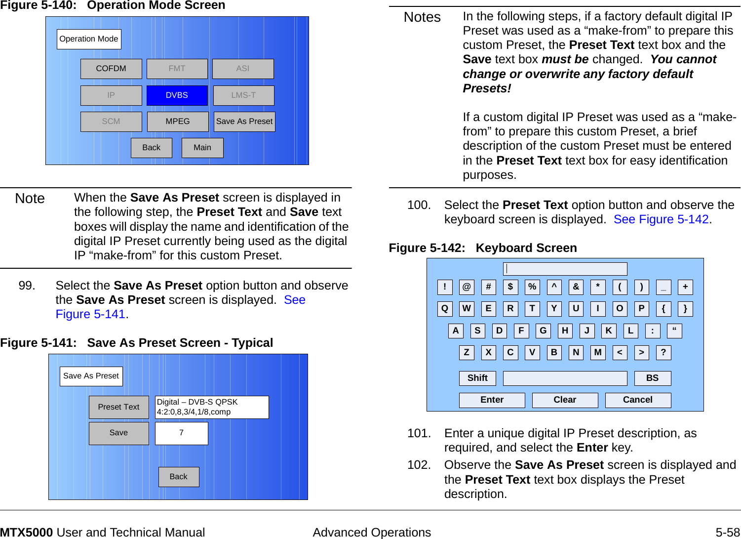  Advanced Operations 5-58MTX5000 User and Technical ManualFigure 5-140:   Operation Mode Screen  Note When the Save As Preset screen is displayed in the following step, the Preset Text and Save text boxes will display the name and identification of the digital IP Preset currently being used as the digital IP “make-from” for this custom Preset.99. Select the Save As Preset option button and observe the Save As Preset screen is displayed.  See Figure 5-141.Figure 5-141:   Save As Preset Screen - Typical Operation ModeBackCOFDM FMT ASIIPSCMLMS-TSave As PresetDVBSMPEGMainSave As PresetBackPreset Text Digital – DVB-S QPSK4:2:0,8,3/4,1/8,compSave 7Notes In the following steps, if a factory default digital IP Preset was used as a “make-from” to prepare this custom Preset, the Preset Text text box and the Save text box must be changed.  You cannot change or overwrite any factory default Presets!  If a custom digital IP Preset was used as a “make-from” to prepare this custom Preset, a brief description of the custom Preset must be entered in the Preset Text text box for easy identification purposes.100. Select the Preset Text option button and observe the keyboard screen is displayed.  See Figure 5-142.Figure 5-142:   Keyboard Screen 101. Enter a unique digital IP Preset description, as required, and select the Enter key.102. Observe the Save As Preset screen is displayed and the Preset Text text box displays the Preset description.! @ # $ % ^ &amp; * ( ) _ +Q W E R T Y U I O P { }A S D F G H J K L :Z X C V B N M &lt; &gt; ?Shift BSClear CancelEnter“