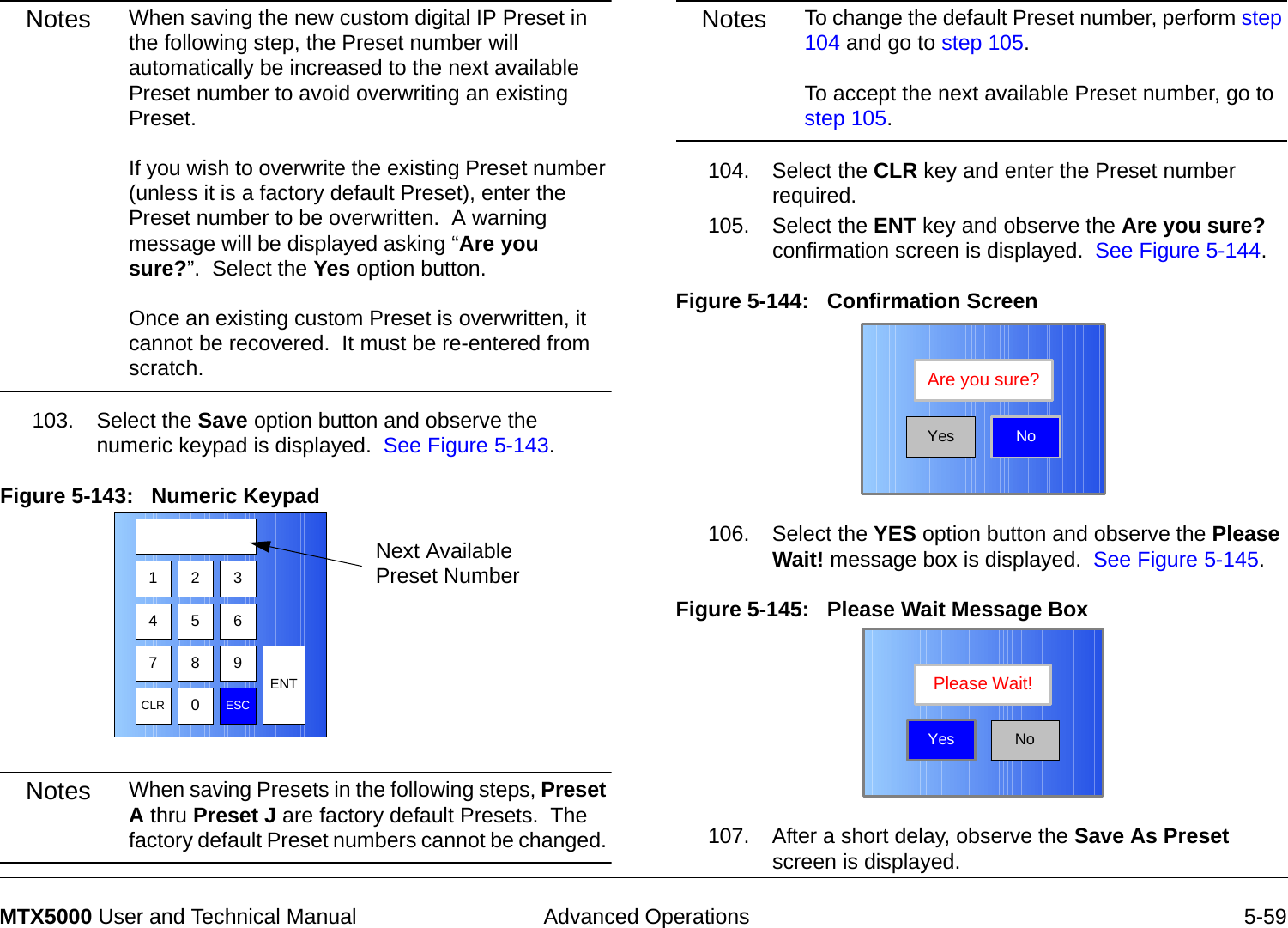  Advanced Operations 5-59MTX5000 User and Technical ManualNotes When saving the new custom digital IP Preset in the following step, the Preset number will automatically be increased to the next available Preset number to avoid overwriting an existing Preset.   If you wish to overwrite the existing Preset number (unless it is a factory default Preset), enter the Preset number to be overwritten.  A warning message will be displayed asking “Are you sure?”.  Select the Yes option button.    Once an existing custom Preset is overwritten, it cannot be recovered.  It must be re-entered from scratch.103. Select the Save option button and observe the numeric keypad is displayed.  See Figure 5-143.Figure 5-143:   Numeric Keypad  Notes When saving Presets in the following steps, Preset A thru Preset J are factory default Presets.  The factory default Preset numbers cannot be changed. 1 2 3475 68 9CLR 0ESCENTNext Available Preset NumberNotes To change the default Preset number, perform step 104 and go to step 105.  To accept the next available Preset number, go to step 105.104. Select the CLR key and enter the Preset number required.105. Select the ENT key and observe the Are you sure? confirmation screen is displayed.  See Figure 5-144.Figure 5-144:   Confirmation Screen106. Select the YES option button and observe the Please Wait! message box is displayed.  See Figure 5-145.Figure 5-145:   Please Wait Message Box  107. After a short delay, observe the Save As Preset screen is displayed.NoAre you sure?YesNoPlease Wait!Yes
