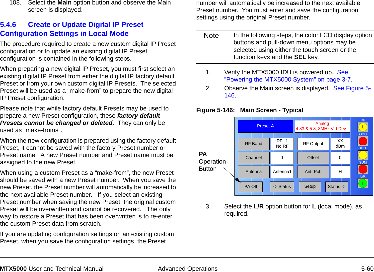  Advanced Operations 5-60MTX5000 User and Technical Manual108. Select the Main option button and observe the Main screen is displayed.5.4.6 Create or Update Digital IP Preset Configuration Settings in Local Mode   The procedure required to create a new custom digital IP Preset configuration or to update an existing digital IP Preset configuration is contained in the following steps. When preparing a new digital IP Preset, you must first select an existing digital IP Preset from either the digital IP factory default Preset or from your own custom digital IP Presets.  The selected Preset will be used as a “make-from” to prepare the new digital IP Preset configuration.Please note that while factory default Presets may be used to prepare a new Preset configuration, these factory default Presets cannot be changed or deleted.  They can only be used as “make-froms”.   When the new configuration is prepared using the factory default Preset, it cannot be saved with the factory Preset number or Preset name.  A new Preset number and Preset name must be assigned to the new Preset.When using a custom Preset as a “make-from”, the new Preset should be saved with a new Preset number.  When you save the new Preset, the Preset number will automatically be increased to the next available Preset number.   If you select an existing Preset number when saving the new Preset, the original custom Preset will be overwritten and cannot be recovered.   The only way to restore a Preset that has been overwritten is to re-enter the custom Preset data from scratch.If you are updating configuration settings on an existing custom Preset, when you save the configuration settings, the Preset number will automatically be increased to the next available Preset number.  You must enter and save the configuration settings using the original Preset number.Note In the following steps, the color LCD display option buttons and pull-down menu options may be selected using either the touch screen or the function keys and the SEL key.1. Verify the MTX5000 IDU is powered up.  See ”Powering the MTX5000 System” on page 3-7.2. Observe the Main screen is displayed.  See Figure 5-146.Figure 5-146:   Main Screen - Typical  3. Select the L/R option button for L (local mode), as required.Channel 1 0OffsetAntenna Ant. Pol.Antenna1 HRFU1No RFRF BandPreset A  Analog 4.83 &amp; 5.8, 3MHz Vid DevRF Output XXdBm&lt;- Status Setup Status -&gt; PA OffSUMODUIDURFL/RLLPA Operation Button