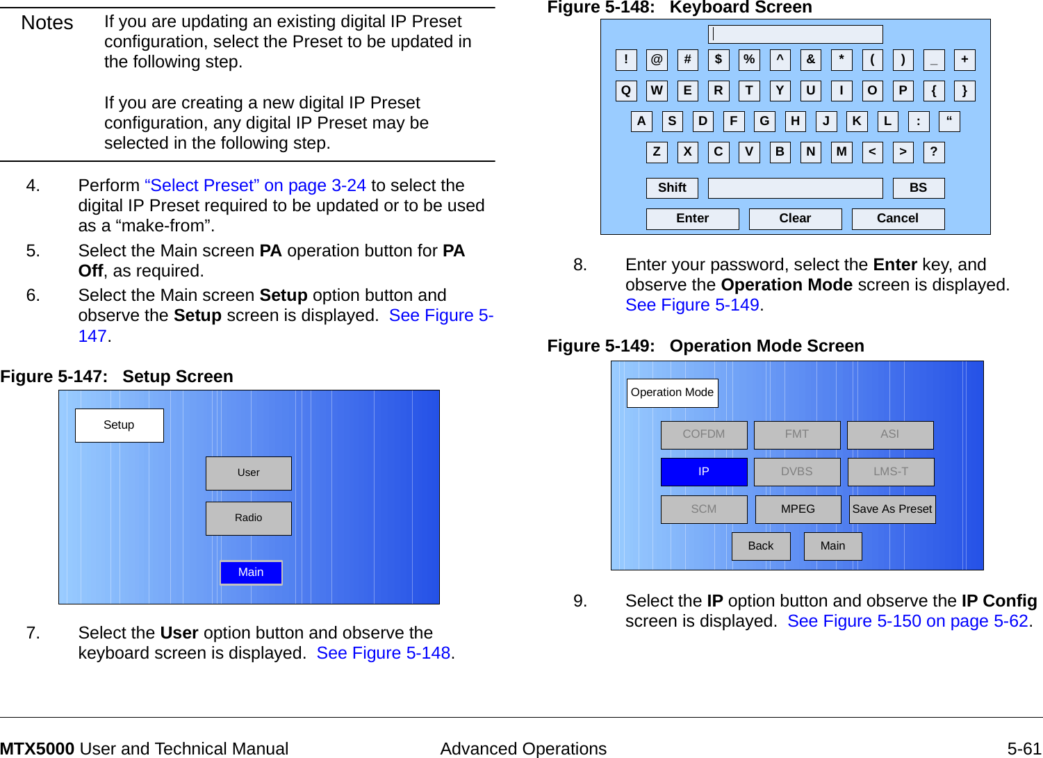  Advanced Operations 5-61MTX5000 User and Technical ManualNotes If you are updating an existing digital IP Preset configuration, select the Preset to be updated in the following step.  If you are creating a new digital IP Preset configuration, any digital IP Preset may be selected in the following step. 4. Perform “Select Preset” on page 3-24 to select the digital IP Preset required to be updated or to be used as a “make-from”.5. Select the Main screen PA operation button for PA Off, as required.6. Select the Main screen Setup option button and observe the Setup screen is displayed.  See Figure 5-147.Figure 5-147:   Setup Screen  7. Select the User option button and observe the keyboard screen is displayed.  See Figure 5-148.SetupUserMainRadioFigure 5-148:   Keyboard Screen  8. Enter your password, select the Enter key, and observe the Operation Mode screen is displayed.  See Figure 5-149.Figure 5-149:   Operation Mode Screen  9. Select the IP option button and observe the IP Config screen is displayed.  See Figure 5-150 on page 5-62.! @ # $ % ^ &amp; * ( ) _ +Q W E R T Y U I O P { }A S D F G H J K L :Z X C V B N M &lt; &gt; ?Shift BSClear CancelEnter“Operation ModeBackCOFDM FMT ASIIPSCMLMS-TSave As PresetDVBSMPEGMain