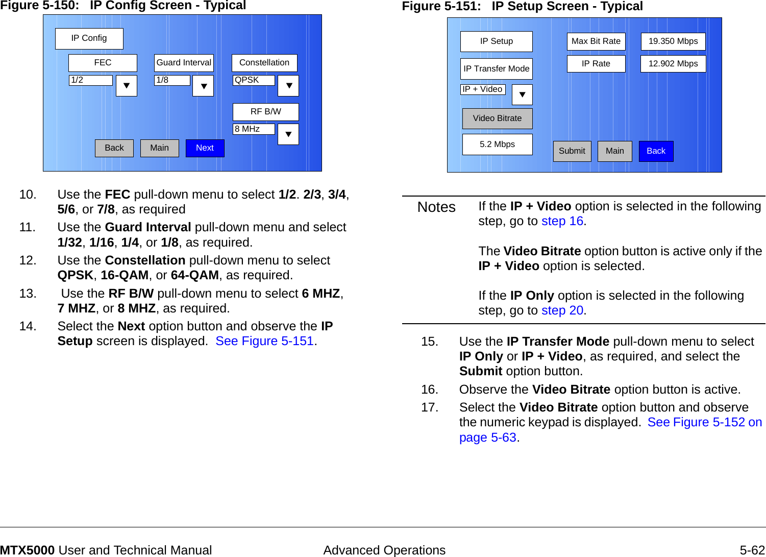  Advanced Operations 5-62MTX5000 User and Technical ManualFigure 5-150:   IP Config Screen - Typical10. Use the FEC pull-down menu to select 1/2. 2/3, 3/4,  5/6, or 7/8, as required11. Use the Guard Interval pull-down menu and select  1/32, 1/16, 1/4, or 1/8, as required.12. Use the Constellation pull-down menu to select QPSK, 16-QAM, or 64-QAM, as required.13.  Use the RF B/W pull-down menu to select 6 MHZ,  7 MHZ, or 8 MHZ, as required.14. Select the Next option button and observe the IP Setup screen is displayed.  See Figure 5-151.IP ConfigBackFEC Guard Interval Constellation1/8RF B/W1/2 QPSK8 MHzNextMainFigure 5-151:   IP Setup Screen - Typical  Notes If the IP + Video option is selected in the following step, go to step 16.  The Video Bitrate option button is active only if the IP + Video option is selected.  If the IP Only option is selected in the following step, go to step 20. 15. Use the IP Transfer Mode pull-down menu to select IP Only or IP + Video, as required, and select the Submit option button.16. Observe the Video Bitrate option button is active.17. Select the Video Bitrate option button and observe the numeric keypad is displayed.  See Figure 5-152 on page 5-63.IP SetupSubmitIP Transfer ModeMax Bit Rate 19.350 Mbps12.902 MbpsIP + VideoMainVideo BitrateIP Rate5.2 Mbps Back