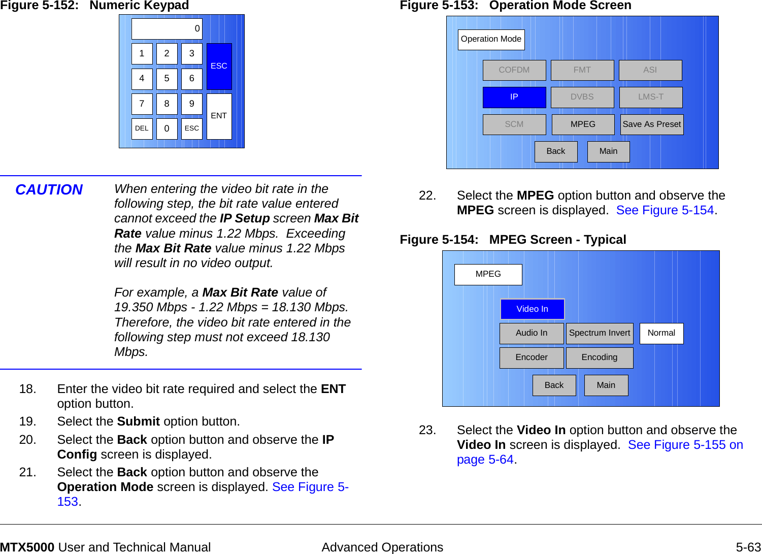  Advanced Operations 5-63MTX5000 User and Technical ManualFigure 5-152:   Numeric Keypad CAUTION When entering the video bit rate in the following step, the bit rate value entered cannot exceed the IP Setup screen Max Bit Rate value minus 1.22 Mbps.  Exceeding the Max Bit Rate value minus 1.22 Mbps will result in no video output.  For example, a Max Bit Rate value of 19.350 Mbps - 1.22 Mbps = 18.130 Mbps.  Therefore, the video bit rate entered in the following step must not exceed 18.130 Mbps.18. Enter the video bit rate required and select the ENT option button.19. Select the Submit option button.20. Select the Back option button and observe the IP Config screen is displayed.21. Select the Back option button and observe the Operation Mode screen is displayed. See Figure 5-153.123ESC0475 68 9DEL 0ESCENTFigure 5-153:   Operation Mode Screen 22. Select the MPEG option button and observe the MPEG screen is displayed.  See Figure 5-154.Figure 5-154:   MPEG Screen - Typical23. Select the Video In option button and observe the Video In screen is displayed.  See Figure 5-155 on page 5-64.Operation ModeBackCOFDM FMT ASIIPSCMLMS-TSave As PresetDVBSMPEGMainMPEGBackVideo InAudio InEncoderNormalSpectrum InvertEncodingMain