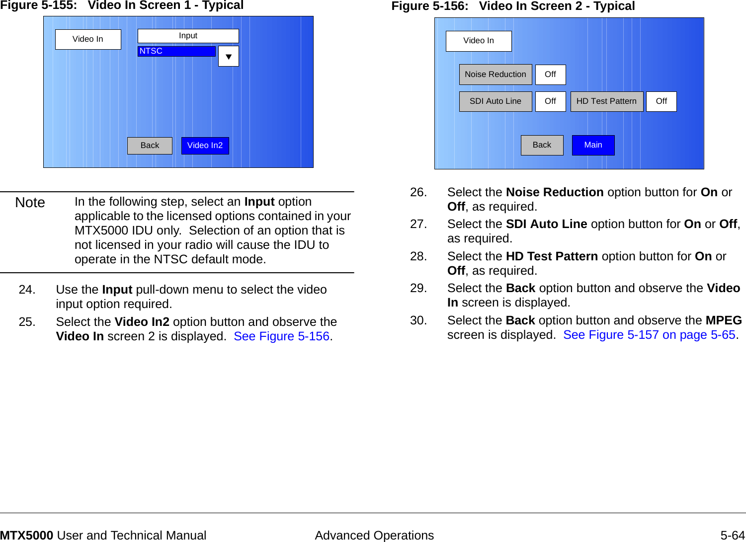  Advanced Operations 5-64MTX5000 User and Technical ManualFigure 5-155:   Video In Screen 1 - Typical Note In the following step, select an Input option applicable to the licensed options contained in your MTX5000 IDU only.  Selection of an option that is not licensed in your radio will cause the IDU to operate in the NTSC default mode.24. Use the Input pull-down menu to select the video input option required.25. Select the Video In2 option button and observe the  Video In screen 2 is displayed.  See Figure 5-156.Video InBackInputNTSCVideo In2Figure 5-156:   Video In Screen 2 - Typical 26. Select the Noise Reduction option button for On or Off, as required.27. Select the SDI Auto Line option button for On or Off, as required.28. Select the HD Test Pattern option button for On or Off, as required.29. Select the Back option button and observe the Video In screen is displayed.30. Select the Back option button and observe the MPEG screen is displayed.  See Figure 5-157 on page 5-65.Video InBackNoise ReductionSDI Auto LineOffOff HD Test Pattern OffMain