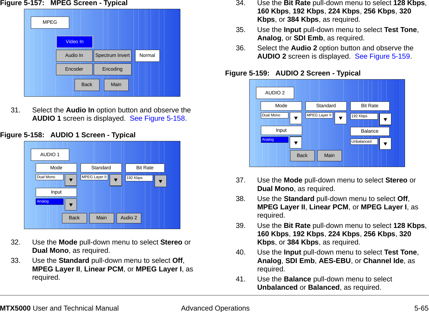  Advanced Operations 5-65MTX5000 User and Technical ManualFigure 5-157:   MPEG Screen - Typical 31. Select the Audio In option button and observe the AUDIO 1 screen is displayed.  See Figure 5-158.Figure 5-158:   AUDIO 1 Screen - Typical  32. Use the Mode pull-down menu to select Stereo or Dual Mono, as required.33. Use the Standard pull-down menu to select Off, MPEG Layer II, Linear PCM, or MPEG Layer I, as required.MPEGBackVideo InAudio InEncoderNormalSpectrum InvertEncodingMainAUDIO 1BackMode Standard Bit RateMPEG Layer IIInputDual Mono 192 KbpsAnalogAudio 2Main34. Use the Bit Rate pull-down menu to select 128 Kbps, 160 Kbps, 192 Kbps, 224 Kbps, 256 Kbps, 320 Kbps, or 384 Kbps, as required.35. Use the Input pull-down menu to select Test Tone, Analog, or SDI Emb, as required.36. Select the Audio 2 option button and observe the AUDIO 2 screen is displayed.  See Figure 5-159.Figure 5-159:   AUDIO 2 Screen - Typical37. Use the Mode pull-down menu to select Stereo or Dual Mono, as required.38. Use the Standard pull-down menu to select Off, MPEG Layer II, Linear PCM, or MPEG Layer I, as required.39. Use the Bit Rate pull-down menu to select 128 Kbps, 160 Kbps, 192 Kbps, 224 Kbps, 256 Kbps, 320 Kbps, or 384 Kbps, as required.40. Use the Input pull-down menu to select Test Tone, Analog, SDI Emb, AES-EBU, or Channel Ide, as required.41. Use the Balance pull-down menu to select Unbalanced or Balanced, as required.AUDIO 2BackMode Standard Bit RateMPEG Layer IIInputDual Mono 192 KbpsAnalogMainBalanceUnbalanced