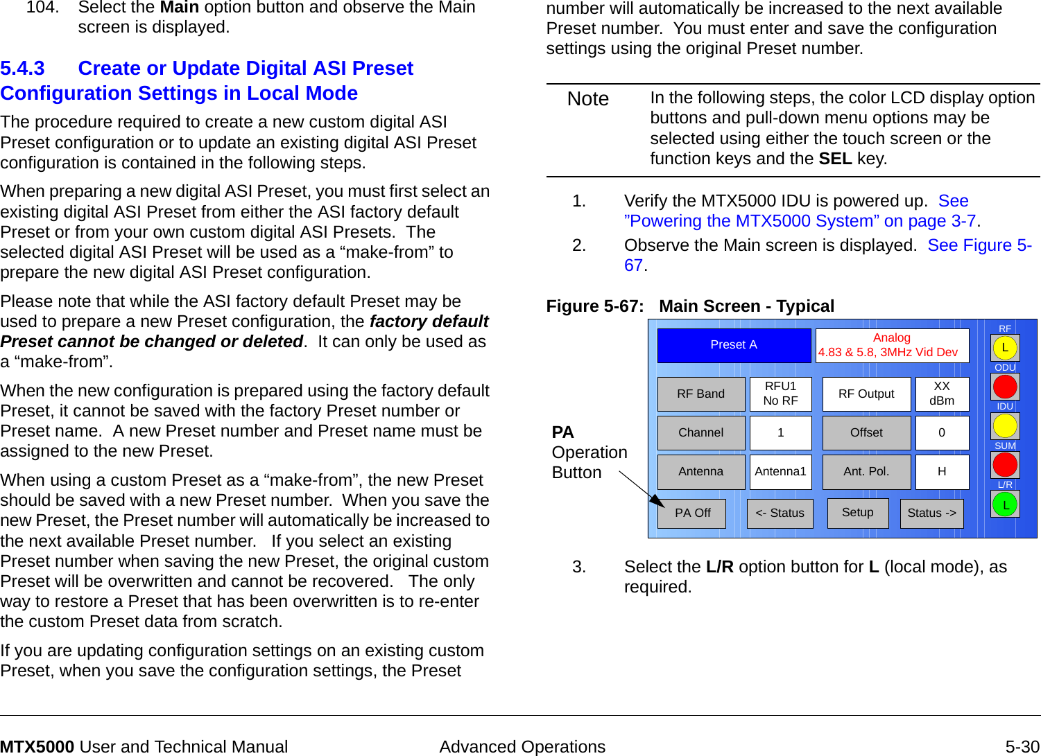  Advanced Operations 5-30MTX5000 User and Technical Manual104. Select the Main option button and observe the Main screen is displayed.5.4.3 Create or Update Digital ASI Preset Configuration Settings in Local ModeThe procedure required to create a new custom digital ASI Preset configuration or to update an existing digital ASI Preset configuration is contained in the following steps.When preparing a new digital ASI Preset, you must first select an existing digital ASI Preset from either the ASI factory default Preset or from your own custom digital ASI Presets.  The selected digital ASI Preset will be used as a “make-from” to prepare the new digital ASI Preset configuration.Please note that while the ASI factory default Preset may be used to prepare a new Preset configuration, the factory default Preset cannot be changed or deleted.  It can only be used as a “make-from”.   When the new configuration is prepared using the factory default Preset, it cannot be saved with the factory Preset number or Preset name.  A new Preset number and Preset name must be assigned to the new Preset.When using a custom Preset as a “make-from”, the new Preset should be saved with a new Preset number.  When you save the new Preset, the Preset number will automatically be increased to the next available Preset number.   If you select an existing Preset number when saving the new Preset, the original custom Preset will be overwritten and cannot be recovered.   The only way to restore a Preset that has been overwritten is to re-enter the custom Preset data from scratch.If you are updating configuration settings on an existing custom Preset, when you save the configuration settings, the Preset number will automatically be increased to the next available Preset number.  You must enter and save the configuration settings using the original Preset number.Note In the following steps, the color LCD display option buttons and pull-down menu options may be selected using either the touch screen or the function keys and the SEL key.1. Verify the MTX5000 IDU is powered up.  See ”Powering the MTX5000 System” on page 3-7.2. Observe the Main screen is displayed.  See Figure 5-67.Figure 5-67:   Main Screen - Typical  3. Select the L/R option button for L (local mode), as required.Channel 1 0OffsetAntenna Ant. Pol.Antenna1 HRFU1No RFRF BandPreset A  Analog 4.83 &amp; 5.8, 3MHz Vid DevRF Output XXdBm&lt;- Status Setup Status -&gt; PA OffSUMODUIDURFL/RLLPA Operation Button