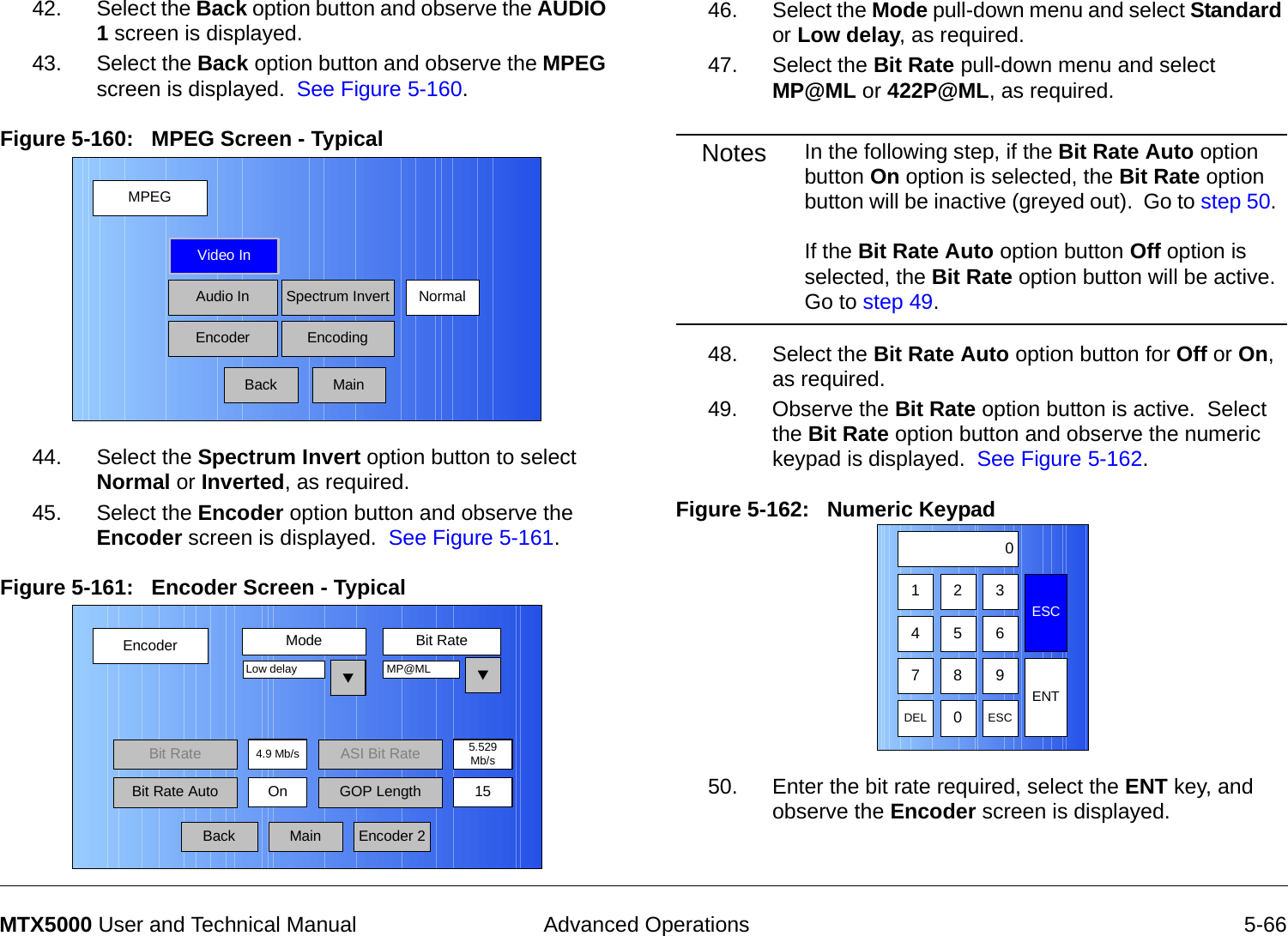  Advanced Operations 5-66MTX5000 User and Technical Manual42. Select the Back option button and observe the AUDIO 1 screen is displayed.43. Select the Back option button and observe the MPEG screen is displayed.  See Figure 5-160.Figure 5-160:   MPEG Screen - Typical  44. Select the Spectrum Invert option button to select Normal or Inverted, as required.45. Select the Encoder option button and observe the Encoder screen is displayed.  See Figure 5-161.Figure 5-161:   Encoder Screen - Typical  MPEGBackVideo InAudio InEncoderNormalSpectrum InvertEncodingMainEncoderBackMode Bit RateLow delay4.9 Mb/sBit RateOnMP@MLEncoder 2Bit Rate Auto GOP Length 15MainASI Bit Rate 5.529Mb/s46. Select the Mode pull-down menu and select Standard or Low delay, as required.47. Select the Bit Rate pull-down menu and select MP@ML or 422P@ML, as required.Notes In the following step, if the Bit Rate Auto option button On option is selected, the Bit Rate option button will be inactive (greyed out).  Go to step 50.    If the Bit Rate Auto option button Off option is selected, the Bit Rate option button will be active.  Go to step 49.48. Select the Bit Rate Auto option button for Off or On, as required.49. Observe the Bit Rate option button is active.  Select the Bit Rate option button and observe the numeric keypad is displayed.  See Figure 5-162.Figure 5-162:   Numeric Keypad 50. Enter the bit rate required, select the ENT key, and observe the Encoder screen is displayed.123ESC0475 68 9DEL 0ESCENT