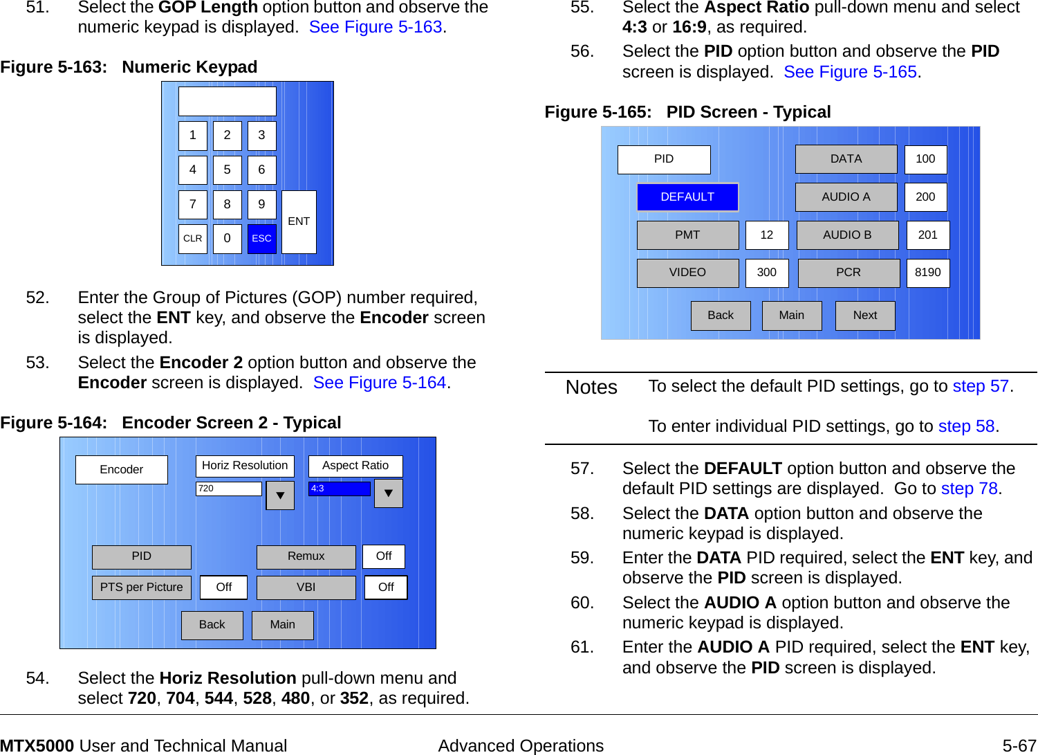  Advanced Operations 5-67MTX5000 User and Technical Manual51. Select the GOP Length option button and observe the numeric keypad is displayed.  See Figure 5-163.Figure 5-163:   Numeric Keypad52. Enter the Group of Pictures (GOP) number required,  select the ENT key, and observe the Encoder screen is displayed.53. Select the Encoder 2 option button and observe the Encoder screen is displayed.  See Figure 5-164.Figure 5-164:   Encoder Screen 2 - Typical  54. Select the Horiz Resolution pull-down menu and select 720, 704, 544, 528, 480, or 352, as required.123475 68 9CLR 0ESCENTEncoderBackHoriz Resolution Aspect Ratio720PIDOff4:3PTS per Picture VBI OffMainRemux Off55. Select the Aspect Ratio pull-down menu and select 4:3 or 16:9, as required.56. Select the PID option button and observe the PID screen is displayed.  See Figure 5-165.Figure 5-165:   PID Screen - Typical  Notes To select the default PID settings, go to step 57.  To enter individual PID settings, go to step 58. 57. Select the DEFAULT option button and observe the default PID settings are displayed.  Go to step 78.58. Select the DATA option button and observe the numeric keypad is displayed.59. Enter the DATA PID required, select the ENT key, and observe the PID screen is displayed.60. Select the AUDIO A option button and observe the numeric keypad is displayed.61. Enter the AUDIO A PID required, select the ENT key, and observe the PID screen is displayed.PIDMainDEFAULTPMT30012 AUDIO B 201DATAAUDIO A100200VIDEO PCR 8190Back Next