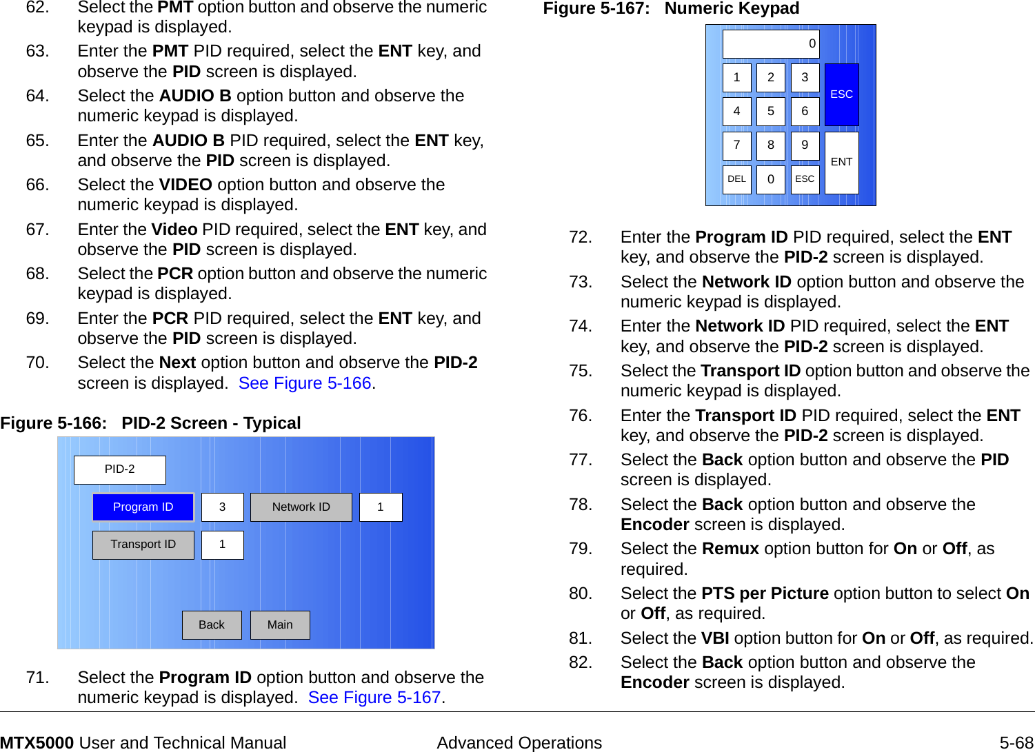  Advanced Operations 5-68MTX5000 User and Technical Manual62. Select the PMT option button and observe the numeric keypad is displayed.63. Enter the PMT PID required, select the ENT key, and observe the PID screen is displayed.64. Select the AUDIO B option button and observe the numeric keypad is displayed.65. Enter the AUDIO B PID required, select the ENT key, and observe the PID screen is displayed.66. Select the VIDEO option button and observe the numeric keypad is displayed.67. Enter the Video PID required, select the ENT key, and observe the PID screen is displayed.68. Select the PCR option button and observe the numeric keypad is displayed.69. Enter the PCR PID required, select the ENT key, and observe the PID screen is displayed.70. Select the Next option button and observe the PID-2 screen is displayed.  See Figure 5-166.Figure 5-166:   PID-2 Screen - Typical71. Select the Program ID option button and observe the numeric keypad is displayed.  See Figure 5-167.PID-2MainProgram IDTransport ID 1Network ID3 1BackFigure 5-167:   Numeric Keypad  72. Enter the Program ID PID required, select the ENT key, and observe the PID-2 screen is displayed.73. Select the Network ID option button and observe the numeric keypad is displayed.74. Enter the Network ID PID required, select the ENT key, and observe the PID-2 screen is displayed.75. Select the Transport ID option button and observe the numeric keypad is displayed.76. Enter the Transport ID PID required, select the ENT key, and observe the PID-2 screen is displayed.77. Select the Back option button and observe the PID screen is displayed.78. Select the Back option button and observe the Encoder screen is displayed.79. Select the Remux option button for On or Off, as required.80. Select the PTS per Picture option button to select On or Off, as required.81. Select the VBI option button for On or Off, as required.82. Select the Back option button and observe the Encoder screen is displayed.  1 2 3ESC0475 68 9DEL 0ESCENT