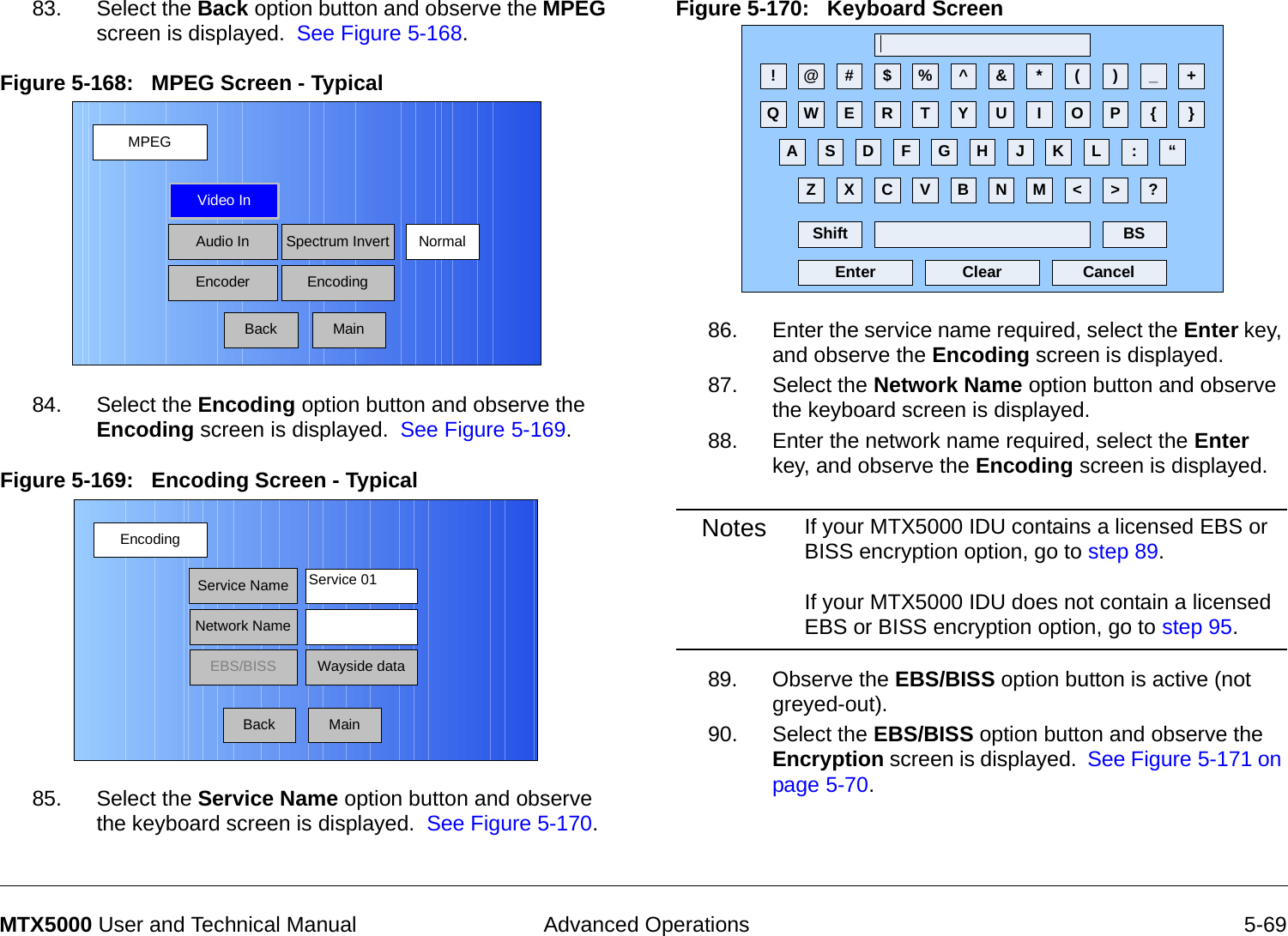  Advanced Operations 5-69MTX5000 User and Technical Manual83. Select the Back option button and observe the MPEG screen is displayed.  See Figure 5-168.Figure 5-168:   MPEG Screen - Typical  84. Select the Encoding option button and observe the Encoding screen is displayed.  See Figure 5-169.Figure 5-169:   Encoding Screen - Typical  85. Select the Service Name option button and observe the keyboard screen is displayed.  See Figure 5-170.MPEGBackVideo InAudio InEncoderNormalSpectrum InvertEncodingMainEncodingBackService NameNetwork NameEBS/BISS Wayside dataService 01MainFigure 5-170:   Keyboard Screen  86. Enter the service name required, select the Enter key, and observe the Encoding screen is displayed.87. Select the Network Name option button and observe the keyboard screen is displayed.88. Enter the network name required, select the Enter key, and observe the Encoding screen is displayed.Notes If your MTX5000 IDU contains a licensed EBS or BISS encryption option, go to step 89.  If your MTX5000 IDU does not contain a licensed EBS or BISS encryption option, go to step 95.89. Observe the EBS/BISS option button is active (not greyed-out).90. Select the EBS/BISS option button and observe the Encryption screen is displayed.  See Figure 5-171 on page 5-70. ! @ # $ % ^ &amp; * ( ) _ +Q W E R T Y U I O P { }A S D F G H J K L :Z X C V B N M &lt; &gt; ?Shift BSClear CancelEnter“