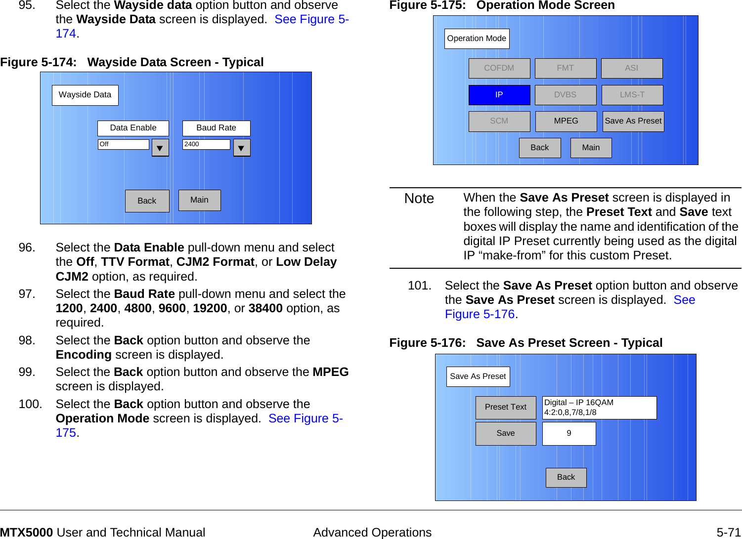  Advanced Operations 5-71MTX5000 User and Technical Manual95. Select the Wayside data option button and observe the Wayside Data screen is displayed.  See Figure 5-174.Figure 5-174:   Wayside Data Screen - Typical96. Select the Data Enable pull-down menu and select the Off, TTV Format, CJM2 Format, or Low Delay CJM2 option, as required.97. Select the Baud Rate pull-down menu and select the 1200, 2400, 4800, 9600, 19200, or 38400 option, as required.98. Select the Back option button and observe the Encoding screen is displayed.99. Select the Back option button and observe the MPEG screen is displayed.100. Select the Back option button and observe the Operation Mode screen is displayed.  See Figure 5-175.Wayside DataBackData Enable Baud RateOff 2400MainFigure 5-175:   Operation Mode Screen  Note When the Save As Preset screen is displayed in the following step, the Preset Text and Save text boxes will display the name and identification of the digital IP Preset currently being used as the digital IP “make-from” for this custom Preset.101. Select the Save As Preset option button and observe the Save As Preset screen is displayed.  See Figure 5-176.Figure 5-176:   Save As Preset Screen - Typical Operation ModeBackCOFDM FMT ASIIPSCMLMS-TSave As PresetDVBSMPEGMainSave As PresetBackPreset Text Digital – IP 16QAM4:2:0,8,7/8,1/8Save 9