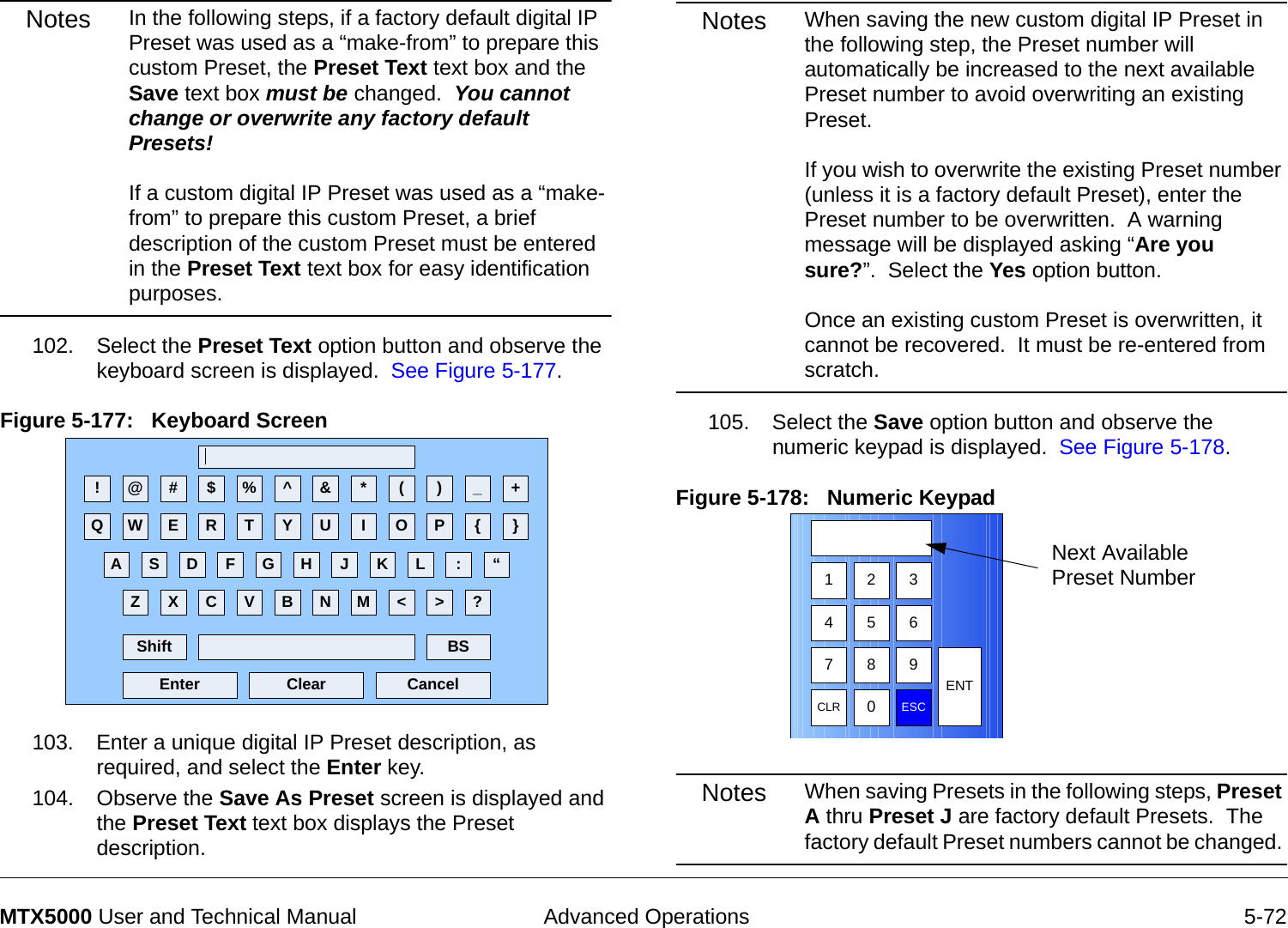  Advanced Operations 5-72MTX5000 User and Technical ManualNotes In the following steps, if a factory default digital IP Preset was used as a “make-from” to prepare this custom Preset, the Preset Text text box and the Save text box must be changed.  You cannot change or overwrite any factory default Presets!  If a custom digital IP Preset was used as a “make-from” to prepare this custom Preset, a brief description of the custom Preset must be entered in the Preset Text text box for easy identification purposes.102. Select the Preset Text option button and observe the keyboard screen is displayed.  See Figure 5-177.Figure 5-177:   Keyboard Screen 103. Enter a unique digital IP Preset description, as required, and select the Enter key.104. Observe the Save As Preset screen is displayed and the Preset Text text box displays the Preset description.! @ # $ % ^ &amp; * ( ) _ +Q W E R T Y U I O P { }A S D F G H J K L :Z X C V B N M &lt; &gt; ?Shift BSClear CancelEnter“Notes When saving the new custom digital IP Preset in the following step, the Preset number will automatically be increased to the next available Preset number to avoid overwriting an existing Preset.   If you wish to overwrite the existing Preset number (unless it is a factory default Preset), enter the Preset number to be overwritten.  A warning message will be displayed asking “Are you sure?”.  Select the Yes option button.    Once an existing custom Preset is overwritten, it cannot be recovered.  It must be re-entered from scratch.105. Select the Save option button and observe the numeric keypad is displayed.  See Figure 5-178.Figure 5-178:   Numeric Keypad  Notes When saving Presets in the following steps, Preset A thru Preset J are factory default Presets.  The factory default Preset numbers cannot be changed. 1 2 3475 68 9CLR 0ESCENTNext Available Preset Number