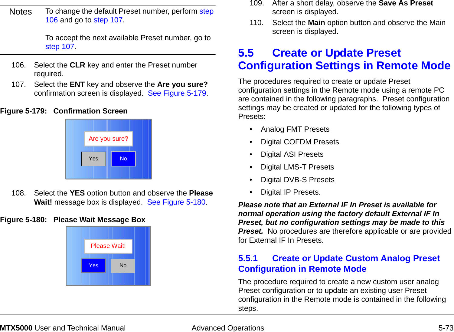  Advanced Operations 5-73MTX5000 User and Technical ManualNotes To change the default Preset number, perform step 106 and go to step 107.  To accept the next available Preset number, go to step 107.106. Select the CLR key and enter the Preset number required.107. Select the ENT key and observe the Are you sure? confirmation screen is displayed.  See Figure 5-179.Figure 5-179:   Confirmation Screen108. Select the YES option button and observe the Please Wait! message box is displayed.  See Figure 5-180.Figure 5-180:   Please Wait Message Box  NoAre you sure?YesNoPlease Wait!Yes109. After a short delay, observe the Save As Preset screen is displayed.110. Select the Main option button and observe the Main screen is displayed.5.5 Create or Update Preset Configuration Settings in Remote Mode The procedures required to create or update Preset configuration settings in the Remote mode using a remote PC are contained in the following paragraphs.  Preset configuration settings may be created or updated for the following types of Presets:• Analog FMT Presets• Digital COFDM Presets• Digital ASI Presets• Digital LMS-T Presets• Digital DVB-S Presets• Digital IP Presets.Please note that an External IF In Preset is available for normal operation using the factory default External IF In Preset, but no configuration settings may be made to this Preset.  No procedures are therefore applicable or are provided for External IF In Presets.5.5.1 Create or Update Custom Analog Preset Configuration in Remote Mode  The procedure required to create a new custom user analog Preset configuration or to update an existing user Preset configuration in the Remote mode is contained in the following steps. 