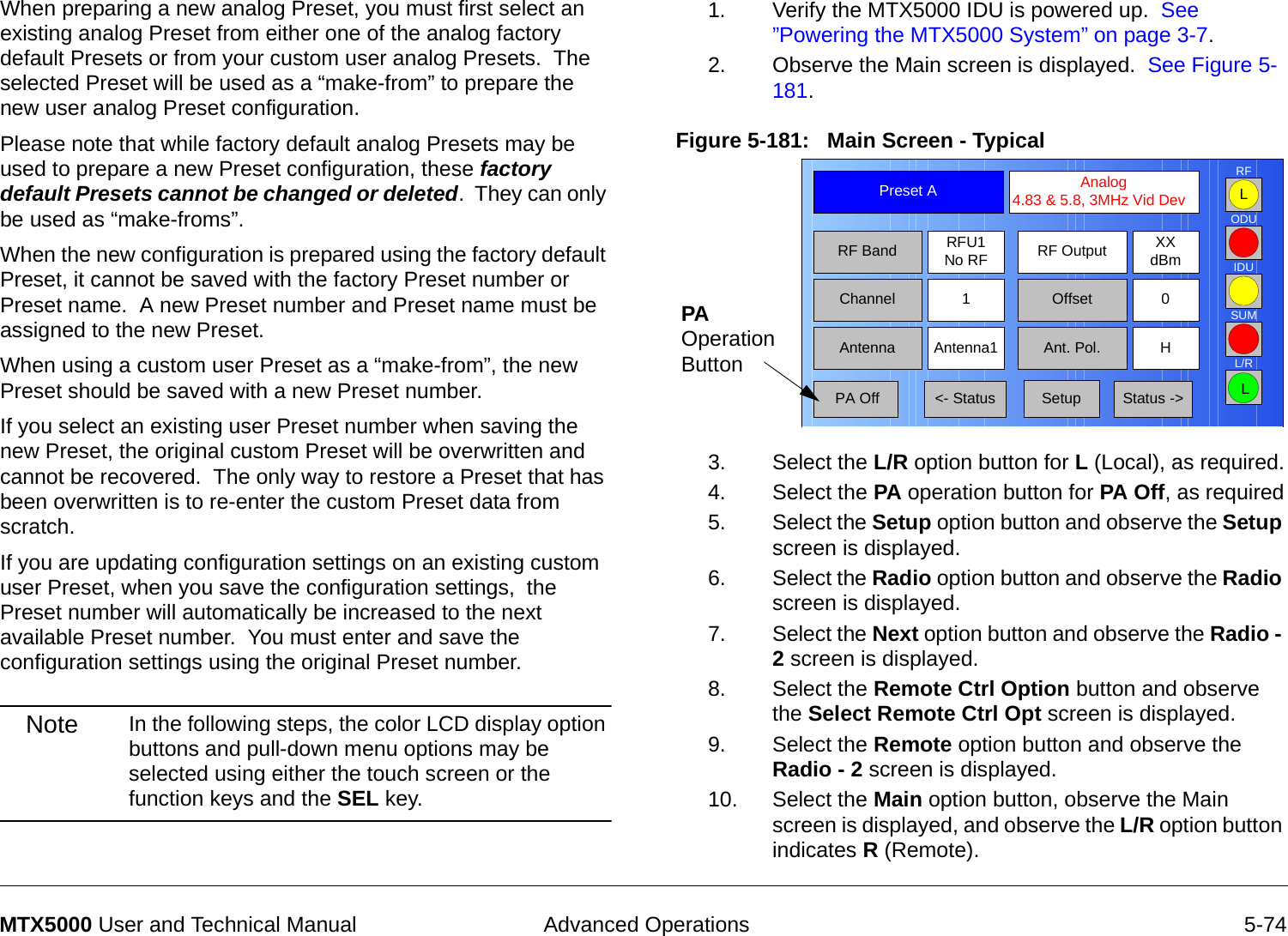  Advanced Operations 5-74MTX5000 User and Technical ManualWhen preparing a new analog Preset, you must first select an existing analog Preset from either one of the analog factory default Presets or from your custom user analog Presets.  The selected Preset will be used as a “make-from” to prepare the new user analog Preset configuration.Please note that while factory default analog Presets may be used to prepare a new Preset configuration, these factory default Presets cannot be changed or deleted.  They can only be used as “make-froms”.   When the new configuration is prepared using the factory default Preset, it cannot be saved with the factory Preset number or Preset name.  A new Preset number and Preset name must be assigned to the new Preset.When using a custom user Preset as a “make-from”, the new Preset should be saved with a new Preset number.    If you select an existing user Preset number when saving the new Preset, the original custom Preset will be overwritten and cannot be recovered.  The only way to restore a Preset that has been overwritten is to re-enter the custom Preset data from scratch.If you are updating configuration settings on an existing custom user Preset, when you save the configuration settings,  the Preset number will automatically be increased to the next available Preset number.  You must enter and save the configuration settings using the original Preset number.Note In the following steps, the color LCD display option buttons and pull-down menu options may be selected using either the touch screen or the function keys and the SEL key.1. Verify the MTX5000 IDU is powered up.  See ”Powering the MTX5000 System” on page 3-7.2. Observe the Main screen is displayed.  See Figure 5-181.Figure 5-181:   Main Screen - Typical  3. Select the L/R option button for L (Local), as required.4. Select the PA operation button for PA Off, as required5. Select the Setup option button and observe the Setup screen is displayed.6. Select the Radio option button and observe the Radio screen is displayed.7. Select the Next option button and observe the Radio - 2 screen is displayed.8. Select the Remote Ctrl Option button and observe the Select Remote Ctrl Opt screen is displayed.9. Select the Remote option button and observe the Radio - 2 screen is displayed.10. Select the Main option button, observe the Main screen is displayed, and observe the L/R option button indicates R (Remote).Channel 1 0OffsetAntenna Ant. Pol.Antenna1 HRFU1No RFRF BandPreset A  Analog 4.83 &amp; 5.8, 3MHz Vid DevRF Output XXdBm&lt;- Status Setup Status -&gt; PA OffSUMODUIDURFL/RLLPA Operation Button