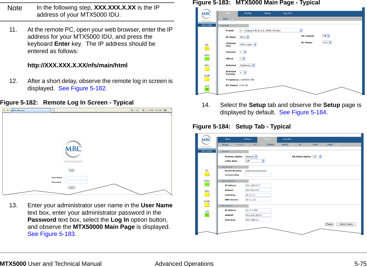  Advanced Operations 5-75MTX5000 User and Technical ManualNote In the following step, XXX.XXX.X.XX is the IP address of your MTX5000 IDU.11. At the remote PC, open your web browser, enter the IP address for your MTX5000 IDU, and press the keyboard Enter key.  The IP address should be entered as follows:  http://XXX.XXX.X.XX/nfs/main/html 12. After a short delay, observe the remote log in screen is displayed.  See Figure 5-182.Figure 5-182:   Remote Log In Screen - Typical  13. Enter your administrator user name in the User Name text box, enter your administrator password in the Password text box, select the Log In option button, and observe the MTX50000 Main Page is displayed.  See Figure 5-183.Figure 5-183:   MTX5000 Main Page - Typical  14. Select the Setup tab and observe the Setup page is displayed by default.  See Figure 5-184.Figure 5-184:   Setup Tab - Typical