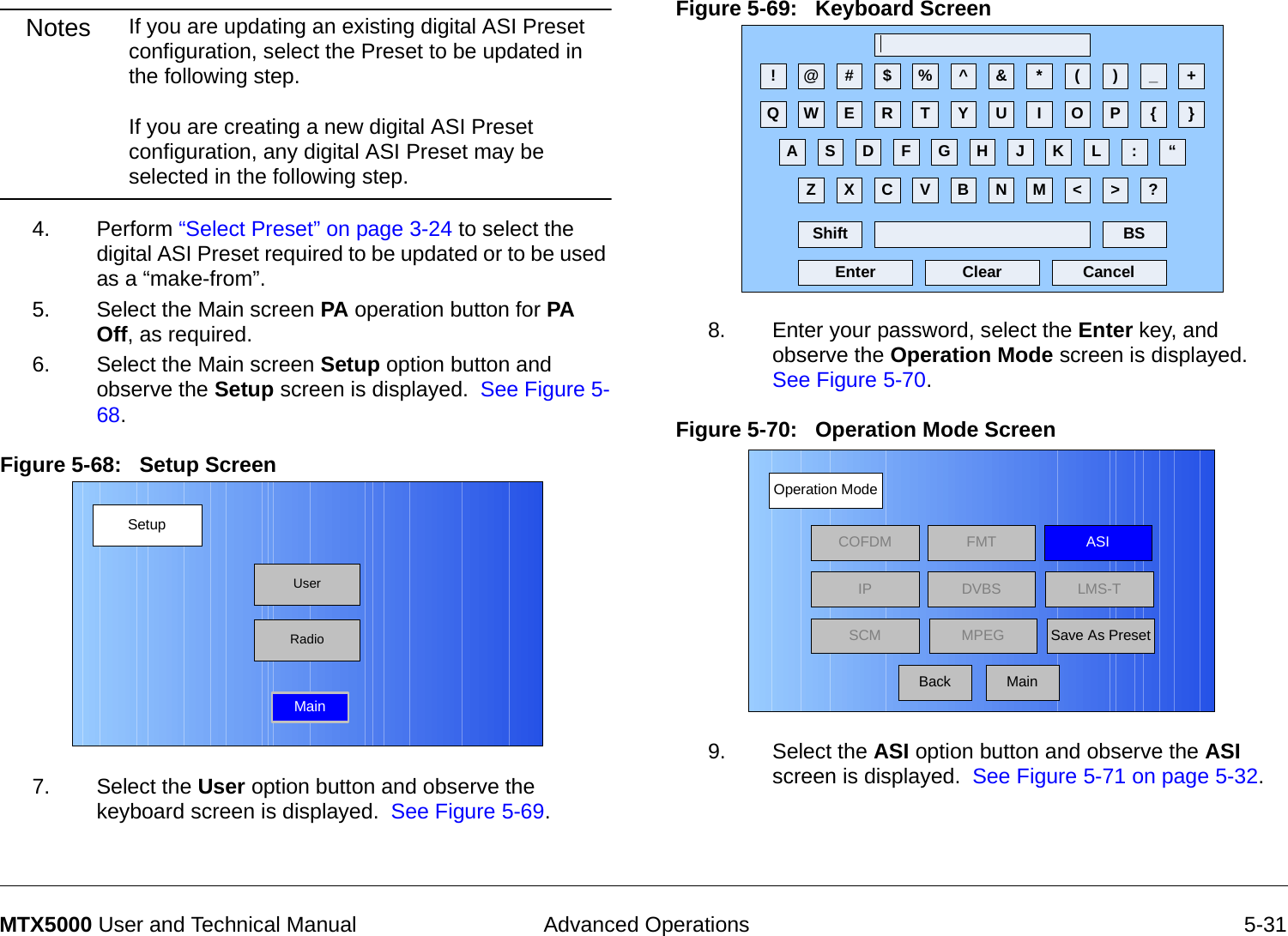 Advanced Operations 5-31MTX5000 User and Technical ManualNotes If you are updating an existing digital ASI Preset configuration, select the Preset to be updated in the following step.  If you are creating a new digital ASI Preset configuration, any digital ASI Preset may be selected in the following step. 4. Perform “Select Preset” on page 3-24 to select the digital ASI Preset required to be updated or to be used as a “make-from”.5. Select the Main screen PA operation button for PA Off, as required.6. Select the Main screen Setup option button and observe the Setup screen is displayed.  See Figure 5-68.Figure 5-68:   Setup Screen  7. Select the User option button and observe the keyboard screen is displayed.  See Figure 5-69.SetupUserMainRadioFigure 5-69:   Keyboard Screen  8. Enter your password, select the Enter key, and observe the Operation Mode screen is displayed.  See Figure 5-70.Figure 5-70:   Operation Mode Screen  9. Select the ASI option button and observe the ASI screen is displayed.  See Figure 5-71 on page 5-32.! @ # $ % ^ &amp; * ( ) _ +Q W E R T Y U I O P { }A S D F G H J K L :Z X C V B N M &lt; &gt; ?Shift BSClear CancelEnter“Operation ModeBackCOFDM FMT ASIIPSCMLMS-TSave As PresetDVBSMPEGMain