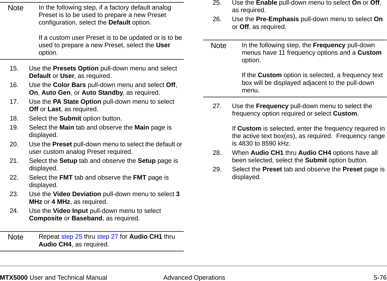  Advanced Operations 5-76MTX5000 User and Technical ManualNote In the following step, if a factory default analog Preset is to be used to prepare a new Preset configuration, select the Default option.    If a custom user Preset is to be updated or is to be used to prepare a new Preset, select the User option.15. Use the Presets Option pull-down menu and select Default or User, as required.16. Use the Color Bars pull-down menu and select Off, On, Auto Gen, or Auto Standby, as required.17. Use the PA State Option pull-down menu to select Off or Last, as required. 18. Select the Submit option button.19. Select the Main tab and observe the Main page is displayed.20. Use the Preset pull-down menu to select the default or user custom analog Preset required.21. Select the Setup tab and observe the Setup page is displayed.22. Select the FMT tab and observe the FMT page is displayed.23. Use the Video Deviation pull-down menu to select 3 MHz or 4 MHz, as required.24. Use the Video Input pull-down menu to select Composite or Baseband, as required.Note Repeat step 25 thru step 27 for Audio CH1 thru Audio CH4, as required.25. Use the Enable pull-down menu to select On or Off, as required.26. Use the Pre-Emphasis pull-down menu to select On or Off, as required.Note In the following step, the Frequency pull-down menus have 11 frequency options and a Custom option.    If the Custom option is selected, a frequency text box will be displayed adjacent to the pull-down menu.  27. Use the Frequency pull-down menu to select the frequency option required or select Custom.    If Custom is selected, enter the frequency required in the active text box(es), as required.  Frequency range is 4830 to 8590 kHz.28. When Audio CH1 thru Audio CH4 options have all been selected, select the Submit option button.29. Select the Preset tab and observe the Preset page is displayed.
