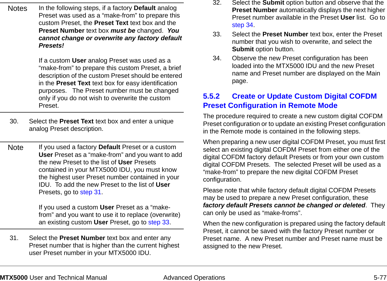  Advanced Operations 5-77MTX5000 User and Technical ManualNotes In the following steps, if a factory Default analog Preset was used as a “make-from” to prepare this custom Preset, the Preset Text text box and the Preset Number text box must be changed.  You cannot change or overwrite any factory default Presets!  If a custom User analog Preset was used as a “make-from” to prepare this custom Preset, a brief description of the custom Preset should be entered in the Preset Text text box for easy identification purposes.   The Preset number must be changed only if you do not wish to overwrite the custom Preset.30. Select the Preset Text text box and enter a unique analog Preset description.Note If you used a factory Default Preset or a custom User Preset as a “make-from” and you want to add the new Preset to the list of User Presets contained in your MTX5000 IDU, you must know the highest user Preset number contained in your IDU.  To add the new Preset to the list of User Presets, go to step 31.  If you used a custom User Preset as a “make-from” and you want to use it to replace (overwrite) an existing custom User Preset, go to step 33.31. Select the Preset Number text box and enter any Preset number that is higher than the current highest user Preset number in your MTX5000 IDU.32. Select the Submit option button and observe that the Preset Number automatically displays the next higher Preset number available in the Preset User list.  Go to step 34.33. Select the Preset Number text box, enter the Preset number that you wish to overwrite, and select the Submit option button.34. Observe the new Preset configuration has been loaded into the MTX5000 IDU and the new Preset name and Preset number are displayed on the Main page.5.5.2 Create or Update Custom Digital COFDM Preset Configuration in Remote Mode  The procedure required to create a new custom digital COFDM Preset configuration or to update an existing Preset configuration in the Remote mode is contained in the following steps. When preparing a new user digital COFDM Preset, you must first select an existing digital COFDM Preset from either one of the digital COFDM factory default Presets or from your own custom digital COFDM Presets.  The selected Preset will be used as a “make-from” to prepare the new digital COFDM Preset configuration.Please note that while factory default digital COFDM Presets may be used to prepare a new Preset configuration, these factory default Presets cannot be changed or deleted.  They can only be used as “make-froms”.   When the new configuration is prepared using the factory default Preset, it cannot be saved with the factory Preset number or Preset name.  A new Preset number and Preset name must be assigned to the new Preset.