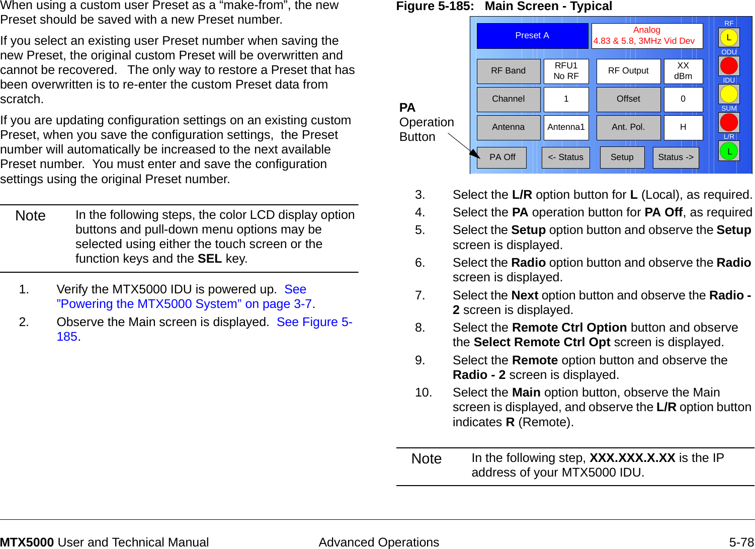  Advanced Operations 5-78MTX5000 User and Technical ManualWhen using a custom user Preset as a “make-from”, the new Preset should be saved with a new Preset number.    If you select an existing user Preset number when saving the new Preset, the original custom Preset will be overwritten and cannot be recovered.   The only way to restore a Preset that has been overwritten is to re-enter the custom Preset data from scratch.If you are updating configuration settings on an existing custom Preset, when you save the configuration settings,  the Preset number will automatically be increased to the next available Preset number.  You must enter and save the configuration settings using the original Preset number.Note In the following steps, the color LCD display option buttons and pull-down menu options may be selected using either the touch screen or the function keys and the SEL key.1. Verify the MTX5000 IDU is powered up.  See ”Powering the MTX5000 System” on page 3-7.2. Observe the Main screen is displayed.  See Figure 5-185.Figure 5-185:   Main Screen - Typical  3. Select the L/R option button for L (Local), as required.4. Select the PA operation button for PA Off, as required5. Select the Setup option button and observe the Setup screen is displayed.6. Select the Radio option button and observe the Radio screen is displayed.7. Select the Next option button and observe the Radio - 2 screen is displayed.8. Select the Remote Ctrl Option button and observe the Select Remote Ctrl Opt screen is displayed.9. Select the Remote option button and observe the Radio - 2 screen is displayed.10. Select the Main option button, observe the Main screen is displayed, and observe the L/R option button indicates R (Remote).Note In the following step, XXX.XXX.X.XX is the IP address of your MTX5000 IDU.Channel 1 0OffsetAntenna Ant. Pol.Antenna1 HRFU1No RFRF BandPreset A  Analog 4.83 &amp; 5.8, 3MHz Vid DevRF Output XXdBm&lt;- Status Setup Status -&gt; PA OffSUMODUIDURFL/RLLPA Operation Button