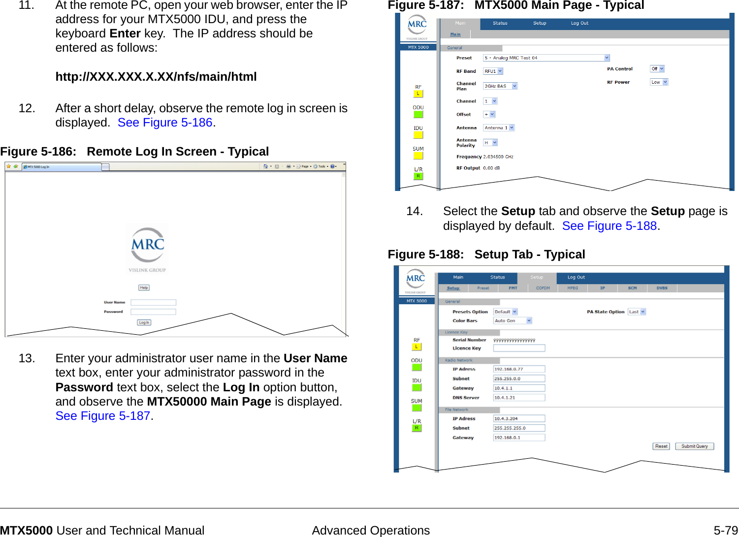  Advanced Operations 5-79MTX5000 User and Technical Manual11. At the remote PC, open your web browser, enter the IP address for your MTX5000 IDU, and press the keyboard Enter key.  The IP address should be entered as follows:  http://XXX.XXX.X.XX/nfs/main/html 12. After a short delay, observe the remote log in screen is displayed.  See Figure 5-186.Figure 5-186:   Remote Log In Screen - Typical  13. Enter your administrator user name in the User Name text box, enter your administrator password in the Password text box, select the Log In option button, and observe the MTX50000 Main Page is displayed.  See Figure 5-187.Figure 5-187:   MTX5000 Main Page - Typical  14. Select the Setup tab and observe the Setup page is displayed by default.  See Figure 5-188.Figure 5-188:   Setup Tab - Typical