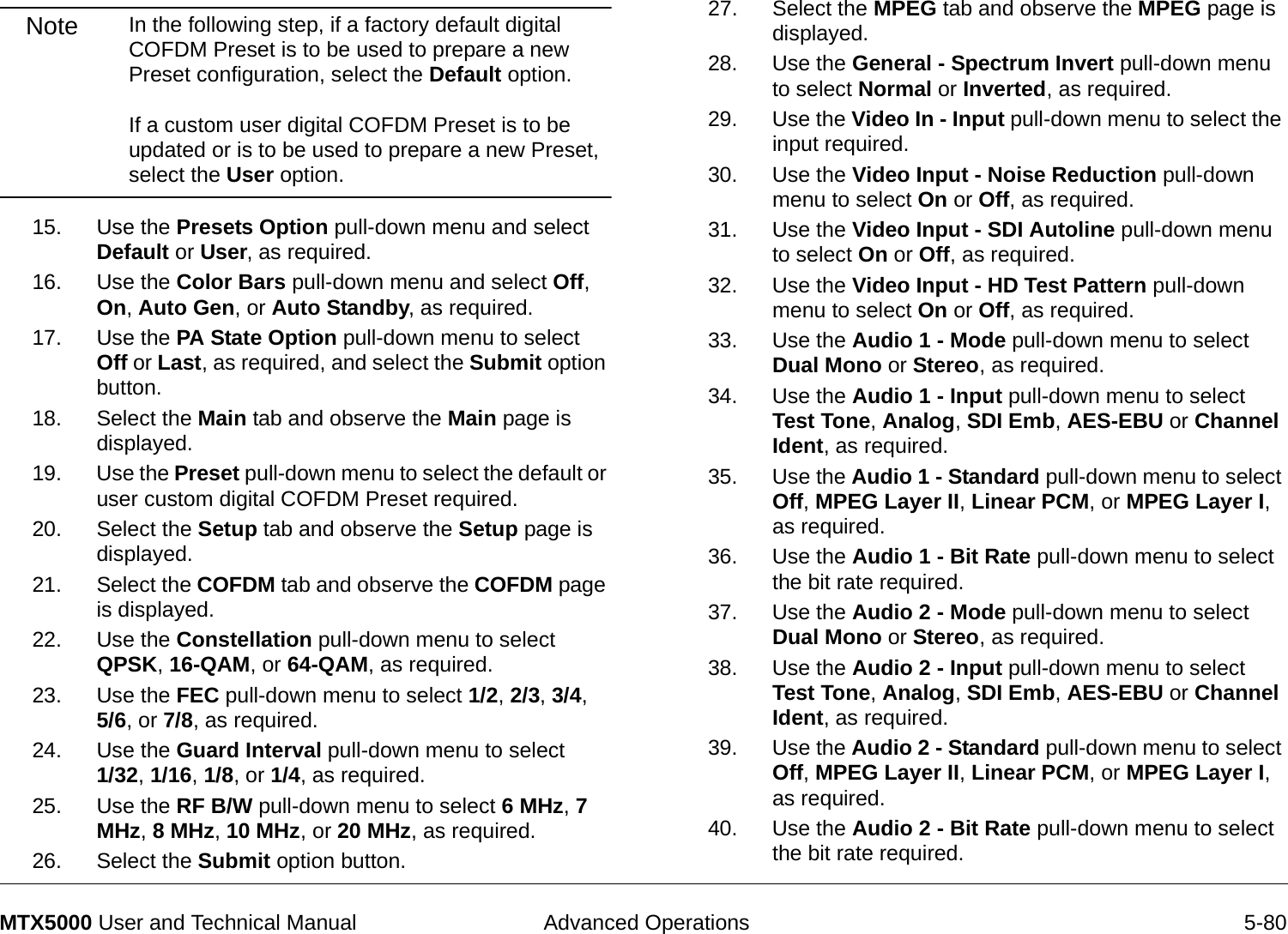  Advanced Operations 5-80MTX5000 User and Technical ManualNote In the following step, if a factory default digital COFDM Preset is to be used to prepare a new Preset configuration, select the Default option.    If a custom user digital COFDM Preset is to be updated or is to be used to prepare a new Preset, select the User option.15. Use the Presets Option pull-down menu and select Default or User, as required.16. Use the Color Bars pull-down menu and select Off, On, Auto Gen, or Auto Standby, as required.17. Use the PA State Option pull-down menu to select Off or Last, as required, and select the Submit option button.18. Select the Main tab and observe the Main page is displayed.19. Use the Preset pull-down menu to select the default or user custom digital COFDM Preset required.20. Select the Setup tab and observe the Setup page is displayed.21. Select the COFDM tab and observe the COFDM page is displayed.22. Use the Constellation pull-down menu to select QPSK, 16-QAM, or 64-QAM, as required.23. Use the FEC pull-down menu to select 1/2, 2/3, 3/4,  5/6, or 7/8, as required.24. Use the Guard Interval pull-down menu to select  1/32, 1/16, 1/8, or 1/4, as required.25. Use the RF B/W pull-down menu to select 6 MHz, 7 MHz, 8 MHz, 10 MHz, or 20 MHz, as required.26. Select the Submit option button.27. Select the MPEG tab and observe the MPEG page is displayed.28. Use the General - Spectrum Invert pull-down menu to select Normal or Inverted, as required.29. Use the Video In - Input pull-down menu to select the input required.30. Use the Video Input - Noise Reduction pull-down menu to select On or Off, as required.31. Use the Video Input - SDI Autoline pull-down menu to select On or Off, as required.32. Use the Video Input - HD Test Pattern pull-down menu to select On or Off, as required.33. Use the Audio 1 - Mode pull-down menu to select Dual Mono or Stereo, as required.34. Use the Audio 1 - Input pull-down menu to select Test Tone, Analog, SDI Emb, AES-EBU or Channel Ident, as required.35. Use the Audio 1 - Standard pull-down menu to select Off, MPEG Layer II, Linear PCM, or MPEG Layer I, as required.36. Use the Audio 1 - Bit Rate pull-down menu to select the bit rate required.37. Use the Audio 2 - Mode pull-down menu to select Dual Mono or Stereo, as required.38. Use the Audio 2 - Input pull-down menu to select Test Tone, Analog, SDI Emb, AES-EBU or Channel Ident, as required.39. Use the Audio 2 - Standard pull-down menu to select Off, MPEG Layer II, Linear PCM, or MPEG Layer I, as required.40. Use the Audio 2 - Bit Rate pull-down menu to select the bit rate required.
