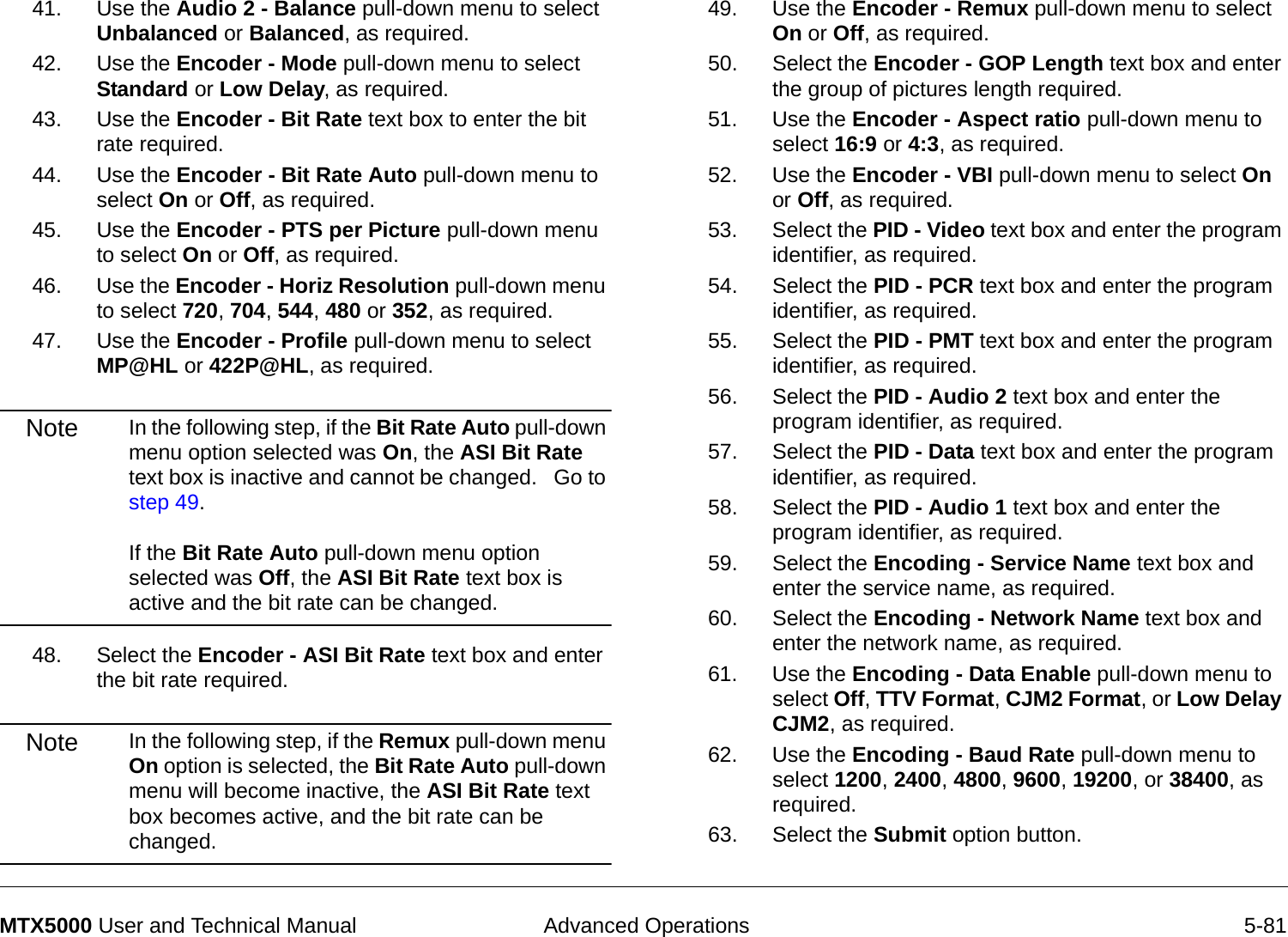  Advanced Operations 5-81MTX5000 User and Technical Manual41. Use the Audio 2 - Balance pull-down menu to select Unbalanced or Balanced, as required.42. Use the Encoder - Mode pull-down menu to select Standard or Low Delay, as required.43. Use the Encoder - Bit Rate text box to enter the bit rate required.44. Use the Encoder - Bit Rate Auto pull-down menu to select On or Off, as required.45. Use the Encoder - PTS per Picture pull-down menu to select On or Off, as required.46. Use the Encoder - Horiz Resolution pull-down menu to select 720, 704, 544, 480 or 352, as required.47. Use the Encoder - Profile pull-down menu to select  MP@HL or 422P@HL, as required.Note In the following step, if the Bit Rate Auto pull-down menu option selected was On, the ASI Bit Rate text box is inactive and cannot be changed.   Go to step 49.  If the Bit Rate Auto pull-down menu option selected was Off, the ASI Bit Rate text box is active and the bit rate can be changed.48. Select the Encoder - ASI Bit Rate text box and enter the bit rate required.Note In the following step, if the Remux pull-down menu On option is selected, the Bit Rate Auto pull-down menu will become inactive, the ASI Bit Rate text box becomes active, and the bit rate can be changed.49. Use the Encoder - Remux pull-down menu to select On or Off, as required.50. Select the Encoder - GOP Length text box and enter the group of pictures length required.  51. Use the Encoder - Aspect ratio pull-down menu to select 16:9 or 4:3, as required.52. Use the Encoder - VBI pull-down menu to select On or Off, as required.53. Select the PID - Video text box and enter the program identifier, as required.54. Select the PID - PCR text box and enter the program identifier, as required.55. Select the PID - PMT text box and enter the program identifier, as required.56. Select the PID - Audio 2 text box and enter the program identifier, as required.57. Select the PID - Data text box and enter the program identifier, as required.58. Select the PID - Audio 1 text box and enter the program identifier, as required.59. Select the Encoding - Service Name text box and enter the service name, as required.60. Select the Encoding - Network Name text box and enter the network name, as required.61. Use the Encoding - Data Enable pull-down menu to select Off, TTV Format, CJM2 Format, or Low Delay CJM2, as required.62. Use the Encoding - Baud Rate pull-down menu to select 1200, 2400, 4800, 9600, 19200, or 38400, as required.63. Select the Submit option button.