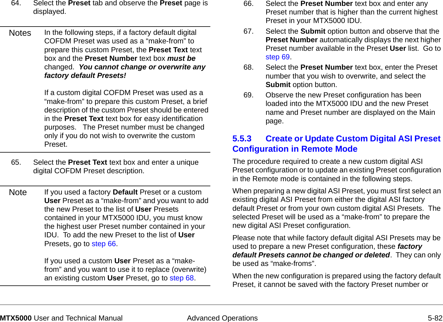  Advanced Operations 5-82MTX5000 User and Technical Manual64. Select the Preset tab and observe the Preset page is displayed.Notes In the following steps, if a factory default digital COFDM Preset was used as a “make-from” to prepare this custom Preset, the Preset Text text box and the Preset Number text box must be changed.  You cannot change or overwrite any factory default Presets!  If a custom digital COFDM Preset was used as a “make-from” to prepare this custom Preset, a brief description of the custom Preset should be entered in the Preset Text text box for easy identification purposes.   The Preset number must be changed only if you do not wish to overwrite the custom Preset.65. Select the Preset Text text box and enter a unique digital COFDM Preset description.Note If you used a factory Default Preset or a custom User Preset as a “make-from” and you want to add the new Preset to the list of User Presets contained in your MTX5000 IDU, you must know the highest user Preset number contained in your IDU.  To add the new Preset to the list of User Presets, go to step 66.  If you used a custom User Preset as a “make-from” and you want to use it to replace (overwrite) an existing custom User Preset, go to step 68.66. Select the Preset Number text box and enter any Preset number that is higher than the current highest Preset in your MTX5000 IDU.67. Select the Submit option button and observe that the Preset Number automatically displays the next higher Preset number available in the Preset User list.  Go to step 69.68. Select the Preset Number text box, enter the Preset number that you wish to overwrite, and select the Submit option button.69. Observe the new Preset configuration has been loaded into the MTX5000 IDU and the new Preset name and Preset number are displayed on the Main page.5.5.3 Create or Update Custom Digital ASI Preset Configuration in Remote Mode   The procedure required to create a new custom digital ASI Preset configuration or to update an existing Preset configuration in the Remote mode is contained in the following steps. When preparing a new digital ASI Preset, you must first select an existing digital ASI Preset from either the digital ASI factory default Preset or from your own custom digital ASI Presets.  The selected Preset will be used as a “make-from” to prepare the new digital ASI Preset configuration.Please note that while factory default digital ASI Presets may be used to prepare a new Preset configuration, these factory default Presets cannot be changed or deleted.  They can only be used as “make-froms”.   When the new configuration is prepared using the factory default Preset, it cannot be saved with the factory Preset number or 
