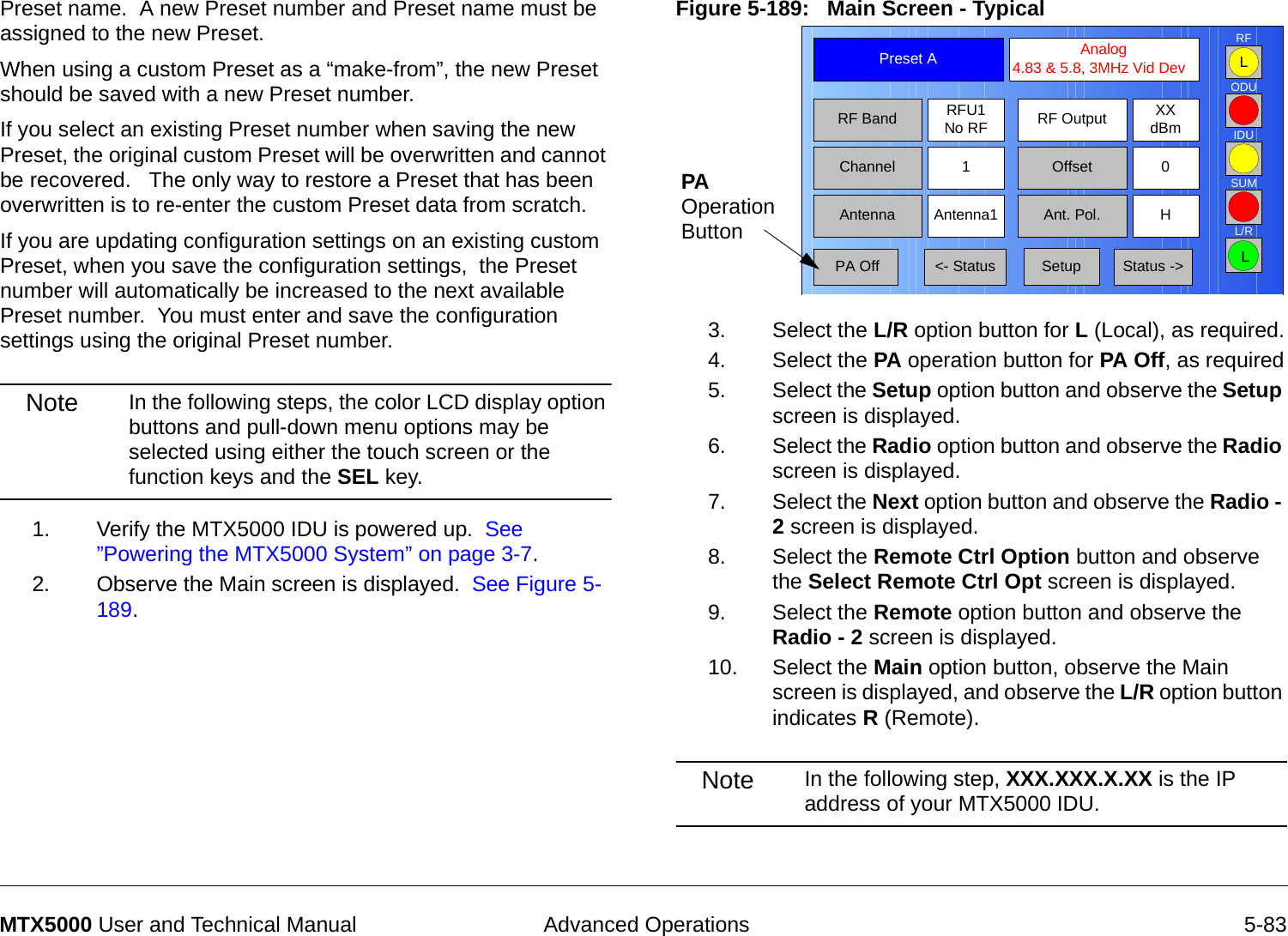  Advanced Operations 5-83MTX5000 User and Technical ManualPreset name.  A new Preset number and Preset name must be assigned to the new Preset.When using a custom Preset as a “make-from”, the new Preset should be saved with a new Preset number.    If you select an existing Preset number when saving the new Preset, the original custom Preset will be overwritten and cannot be recovered.   The only way to restore a Preset that has been overwritten is to re-enter the custom Preset data from scratch.If you are updating configuration settings on an existing custom Preset, when you save the configuration settings,  the Preset number will automatically be increased to the next available Preset number.  You must enter and save the configuration settings using the original Preset number.Note In the following steps, the color LCD display option buttons and pull-down menu options may be selected using either the touch screen or the function keys and the SEL key.1. Verify the MTX5000 IDU is powered up.  See ”Powering the MTX5000 System” on page 3-7.2. Observe the Main screen is displayed.  See Figure 5-189.Figure 5-189:   Main Screen - Typical  3. Select the L/R option button for L (Local), as required.4. Select the PA operation button for PA Off, as required5. Select the Setup option button and observe the Setup screen is displayed.6. Select the Radio option button and observe the Radio screen is displayed.7. Select the Next option button and observe the Radio - 2 screen is displayed.8. Select the Remote Ctrl Option button and observe the Select Remote Ctrl Opt screen is displayed.9. Select the Remote option button and observe the Radio - 2 screen is displayed.10. Select the Main option button, observe the Main screen is displayed, and observe the L/R option button indicates R (Remote).Note In the following step, XXX.XXX.X.XX is the IP address of your MTX5000 IDU.Channel 1 0OffsetAntenna Ant. Pol.Antenna1 HRFU1No RFRF BandPreset A  Analog 4.83 &amp; 5.8, 3MHz Vid DevRF Output XXdBm&lt;- Status Setup Status -&gt; PA OffSUMODUIDURFL/RLLPA Operation Button