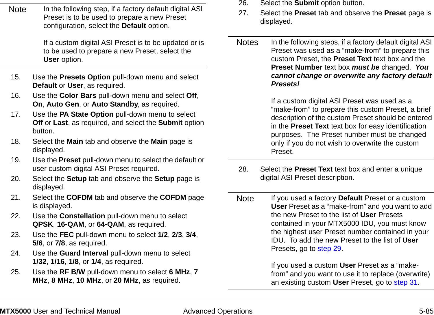  Advanced Operations 5-85MTX5000 User and Technical ManualNote In the following step, if a factory default digital ASI Preset is to be used to prepare a new Preset configuration, select the Default option.    If a custom digital ASI Preset is to be updated or is to be used to prepare a new Preset, select the User option.15. Use the Presets Option pull-down menu and select Default or User, as required.16. Use the Color Bars pull-down menu and select Off, On, Auto Gen, or Auto Standby, as required.17. Use the PA State Option pull-down menu to select Off or Last, as required, and select the Submit option button.18. Select the Main tab and observe the Main page is displayed.19. Use the Preset pull-down menu to select the default or user custom digital ASI Preset required.20. Select the Setup tab and observe the Setup page is displayed.21. Select the COFDM tab and observe the COFDM page is displayed.22. Use the Constellation pull-down menu to select QPSK, 16-QAM, or 64-QAM, as required.23. Use the FEC pull-down menu to select 1/2, 2/3, 3/4,  5/6, or 7/8, as required.24. Use the Guard Interval pull-down menu to select  1/32, 1/16, 1/8, or 1/4, as required.25. Use the RF B/W pull-down menu to select 6 MHz, 7 MHz, 8 MHz, 10 MHz, or 20 MHz, as required.26. Select the Submit option button.27. Select the Preset tab and observe the Preset page is displayed.Notes In the following steps, if a factory default digital ASI Preset was used as a “make-from” to prepare this custom Preset, the Preset Text text box and the Preset Number text box must be changed.  You cannot change or overwrite any factory default Presets!  If a custom digital ASI Preset was used as a “make-from” to prepare this custom Preset, a brief description of the custom Preset should be entered in the Preset Text text box for easy identification purposes.  The Preset number must be changed only if you do not wish to overwrite the custom Preset.28. Select the Preset Text text box and enter a unique digital ASI Preset description.Note If you used a factory Default Preset or a custom User Preset as a “make-from” and you want to add the new Preset to the list of User Presets contained in your MTX5000 IDU, you must know the highest user Preset number contained in your IDU.  To add the new Preset to the list of User Presets, go to step 29.  If you used a custom User Preset as a “make-from” and you want to use it to replace (overwrite) an existing custom User Preset, go to step 31.