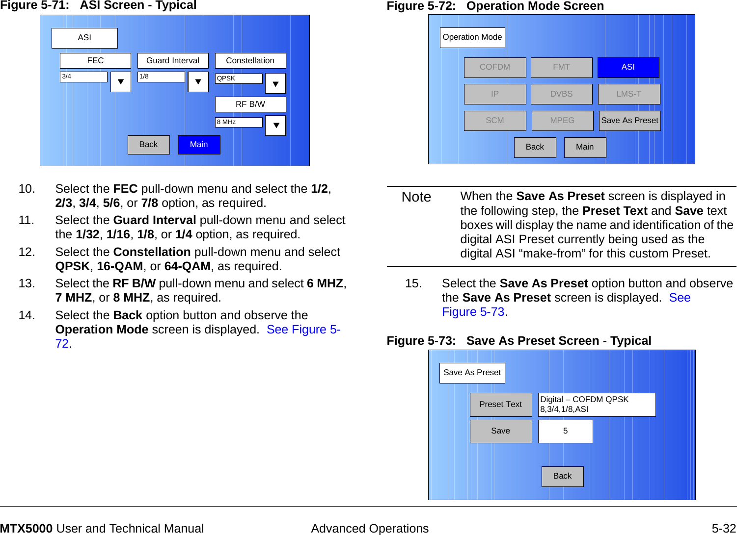  Advanced Operations 5-32MTX5000 User and Technical ManualFigure 5-71:   ASI Screen - Typical  10. Select the FEC pull-down menu and select the 1/2,  2/3, 3/4, 5/6, or 7/8 option, as required.11. Select the Guard Interval pull-down menu and select the 1/32, 1/16, 1/8, or 1/4 option, as required.12. Select the Constellation pull-down menu and select QPSK, 16-QAM, or 64-QAM, as required.13. Select the RF B/W pull-down menu and select 6 MHZ, 7 MHZ, or 8 MHZ, as required.14. Select the Back option button and observe the Operation Mode screen is displayed.  See Figure 5-72.ASIBackFEC Guard Interval Constellation1/8RF B/W3/4 QPSK8 MHzMainFigure 5-72:   Operation Mode Screen  Note When the Save As Preset screen is displayed in the following step, the Preset Text and Save text boxes will display the name and identification of the digital ASI Preset currently being used as the digital ASI “make-from” for this custom Preset.15. Select the Save As Preset option button and observe the Save As Preset screen is displayed.  See Figure 5-73.Figure 5-73:   Save As Preset Screen - Typical Operation ModeBackCOFDM FMT ASIIPSCMLMS-TSave As PresetDVBSMPEGMainSave As PresetBackPreset Text Digital – COFDM QPSK8,3/4,1/8,ASISave 5