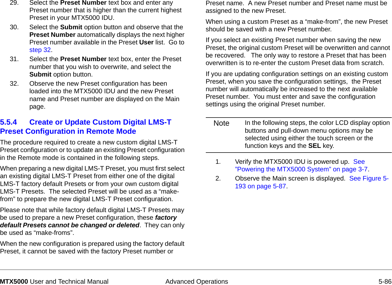  Advanced Operations 5-86MTX5000 User and Technical Manual29. Select the Preset Number text box and enter any Preset number that is higher than the current highest Preset in your MTX5000 IDU.30. Select the Submit option button and observe that the Preset Number automatically displays the next higher Preset number available in the Preset User list.  Go to step 32.31. Select the Preset Number text box, enter the Preset number that you wish to overwrite, and select the Submit option button.32. Observe the new Preset configuration has been loaded into the MTX5000 IDU and the new Preset name and Preset number are displayed on the Main page.5.5.4 Create or Update Custom Digital LMS-T Preset Configuration in Remote Mode  The procedure required to create a new custom digital LMS-T Preset configuration or to update an existing Preset configuration in the Remote mode is contained in the following steps. When preparing a new digital LMS-T Preset, you must first select an existing digital LMS-T Preset from either one of the digital LMS-T factory default Presets or from your own custom digital LMS-T Presets.  The selected Preset will be used as a “make-from” to prepare the new digital LMS-T Preset configuration.Please note that while factory default digital LMS-T Presets may be used to prepare a new Preset configuration, these factory default Presets cannot be changed or deleted.  They can only be used as “make-froms”.   When the new configuration is prepared using the factory default Preset, it cannot be saved with the factory Preset number or Preset name.  A new Preset number and Preset name must be assigned to the new Preset.When using a custom Preset as a “make-from”, the new Preset should be saved with a new Preset number.    If you select an existing Preset number when saving the new Preset, the original custom Preset will be overwritten and cannot be recovered.   The only way to restore a Preset that has been overwritten is to re-enter the custom Preset data from scratch.If you are updating configuration settings on an existing custom Preset, when you save the configuration settings,  the Preset number will automatically be increased to the next available Preset number.  You must enter and save the configuration settings using the original Preset number.Note In the following steps, the color LCD display option buttons and pull-down menu options may be selected using either the touch screen or the function keys and the SEL key.1. Verify the MTX5000 IDU is powered up.  See ”Powering the MTX5000 System” on page 3-7.2. Observe the Main screen is displayed.  See Figure 5-193 on page 5-87.