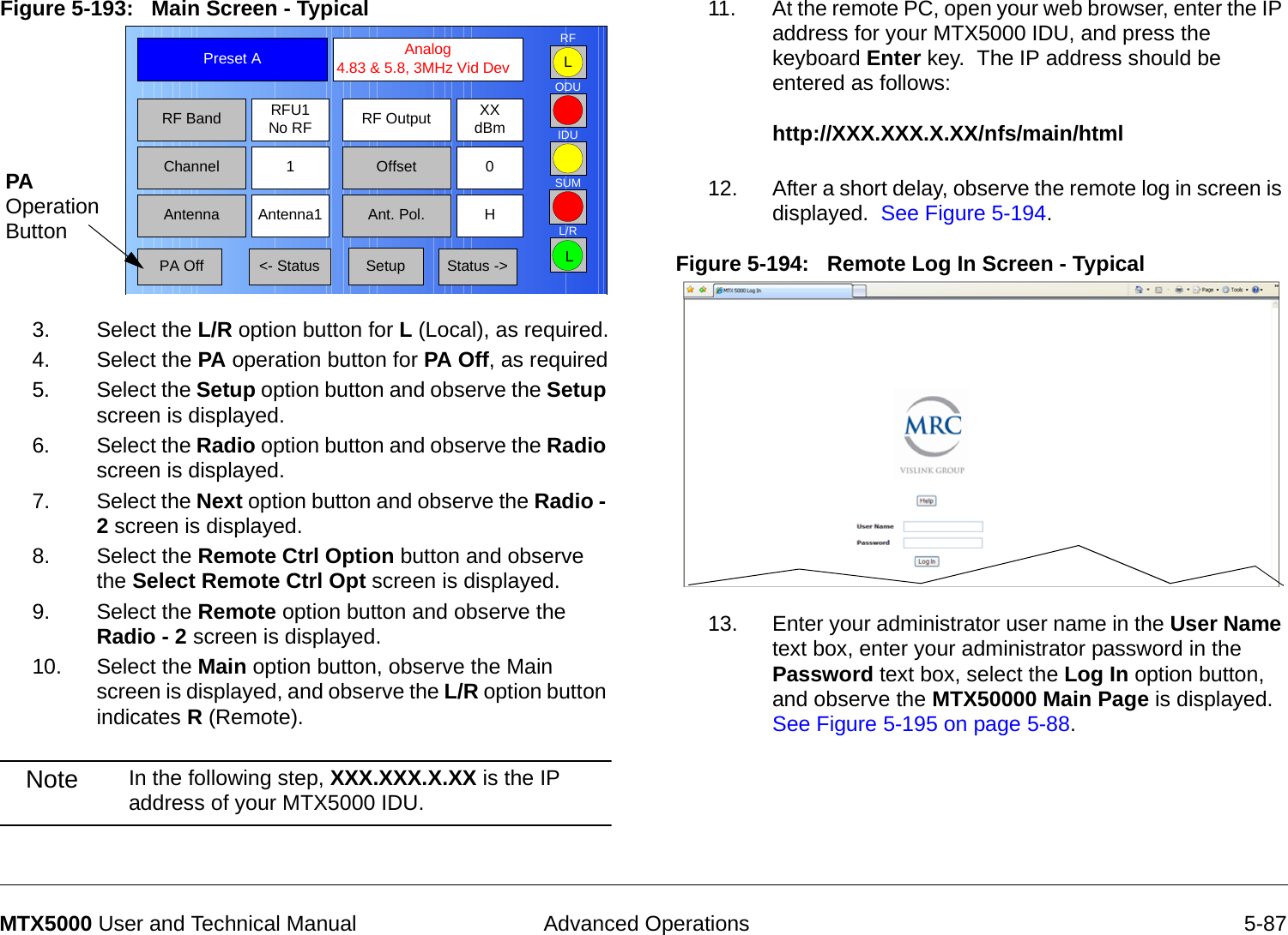  Advanced Operations 5-87MTX5000 User and Technical ManualFigure 5-193:   Main Screen - Typical  3. Select the L/R option button for L (Local), as required.4. Select the PA operation button for PA Off, as required5. Select the Setup option button and observe the Setup screen is displayed.6. Select the Radio option button and observe the Radio screen is displayed.7. Select the Next option button and observe the Radio - 2 screen is displayed.8. Select the Remote Ctrl Option button and observe the Select Remote Ctrl Opt screen is displayed.9. Select the Remote option button and observe the Radio - 2 screen is displayed.10. Select the Main option button, observe the Main screen is displayed, and observe the L/R option button indicates R (Remote).Note In the following step, XXX.XXX.X.XX is the IP address of your MTX5000 IDU.Channel 1 0OffsetAntenna Ant. Pol.Antenna1 HRFU1No RFRF BandPreset A  Analog 4.83 &amp; 5.8, 3MHz Vid DevRF Output XXdBm&lt;- Status Setup Status -&gt; PA OffSUMODUIDURFL/RLLPA Operation Button11. At the remote PC, open your web browser, enter the IP address for your MTX5000 IDU, and press the keyboard Enter key.  The IP address should be entered as follows:  http://XXX.XXX.X.XX/nfs/main/html 12. After a short delay, observe the remote log in screen is displayed.  See Figure 5-194.Figure 5-194:   Remote Log In Screen - Typical  13. Enter your administrator user name in the User Name text box, enter your administrator password in the Password text box, select the Log In option button, and observe the MTX50000 Main Page is displayed.  See Figure 5-195 on page 5-88.