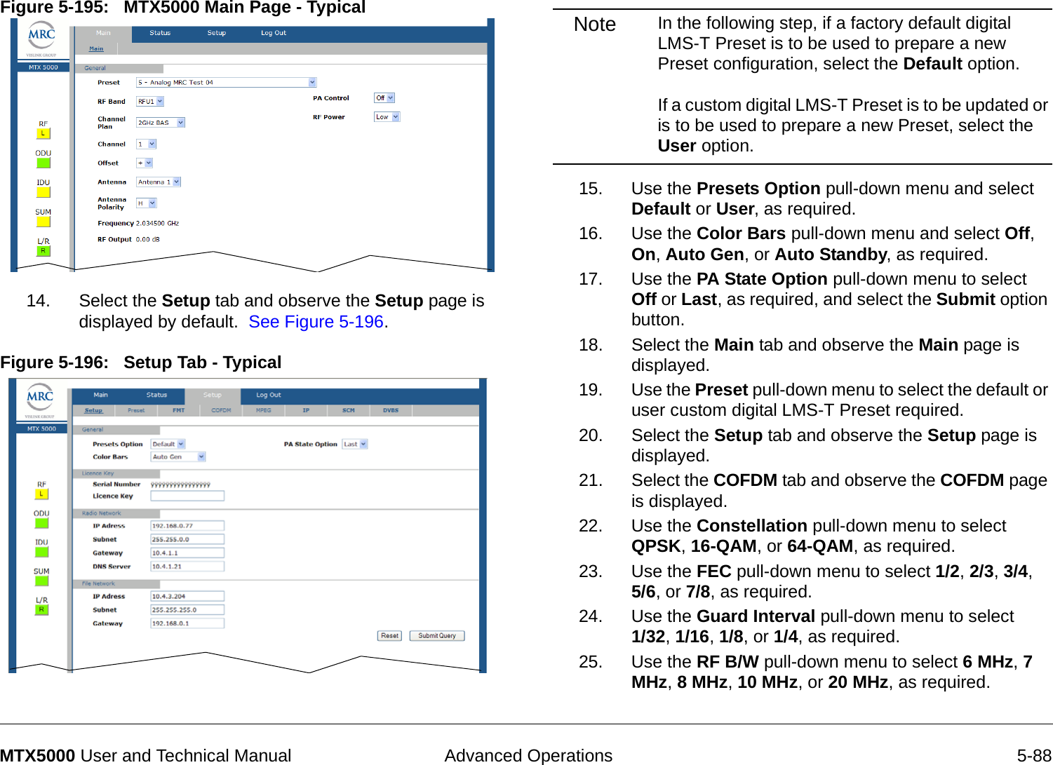  Advanced Operations 5-88MTX5000 User and Technical ManualFigure 5-195:   MTX5000 Main Page - Typical  14. Select the Setup tab and observe the Setup page is displayed by default.  See Figure 5-196.Figure 5-196:   Setup Tab - TypicalNote In the following step, if a factory default digital LMS-T Preset is to be used to prepare a new Preset configuration, select the Default option.    If a custom digital LMS-T Preset is to be updated or is to be used to prepare a new Preset, select the User option.15. Use the Presets Option pull-down menu and select Default or User, as required.16. Use the Color Bars pull-down menu and select Off, On, Auto Gen, or Auto Standby, as required.17. Use the PA State Option pull-down menu to select Off or Last, as required, and select the Submit option button.18. Select the Main tab and observe the Main page is displayed.19. Use the Preset pull-down menu to select the default or user custom digital LMS-T Preset required.20. Select the Setup tab and observe the Setup page is displayed.21. Select the COFDM tab and observe the COFDM page is displayed.22. Use the Constellation pull-down menu to select QPSK, 16-QAM, or 64-QAM, as required.23. Use the FEC pull-down menu to select 1/2, 2/3, 3/4,  5/6, or 7/8, as required.24. Use the Guard Interval pull-down menu to select  1/32, 1/16, 1/8, or 1/4, as required.25. Use the RF B/W pull-down menu to select 6 MHz, 7 MHz, 8 MHz, 10 MHz, or 20 MHz, as required.