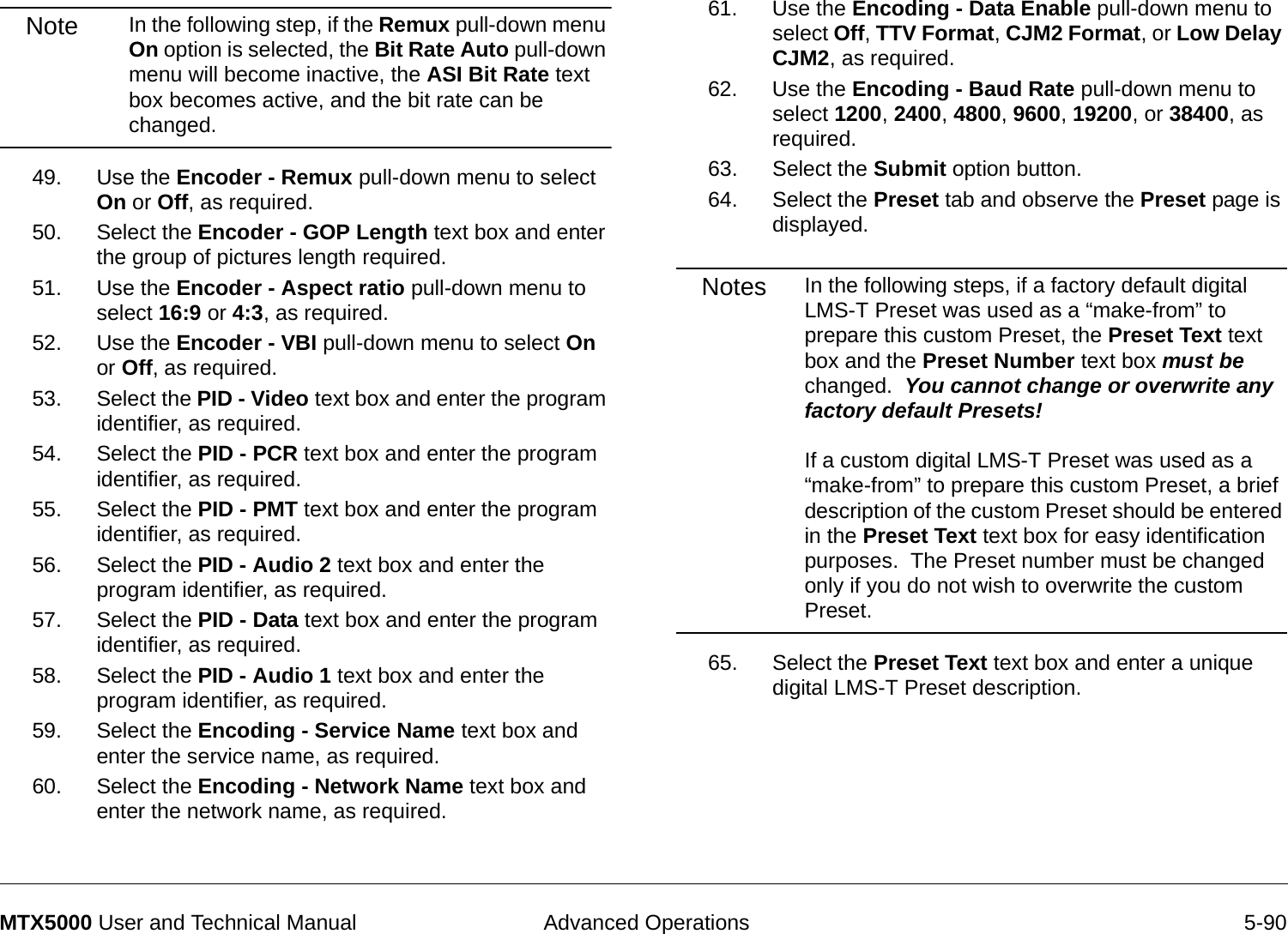  Advanced Operations 5-90MTX5000 User and Technical ManualNote In the following step, if the Remux pull-down menu On option is selected, the Bit Rate Auto pull-down menu will become inactive, the ASI Bit Rate text box becomes active, and the bit rate can be changed.49. Use the Encoder - Remux pull-down menu to select On or Off, as required.50. Select the Encoder - GOP Length text box and enter the group of pictures length required.  51. Use the Encoder - Aspect ratio pull-down menu to select 16:9 or 4:3, as required.52. Use the Encoder - VBI pull-down menu to select On or Off, as required.53. Select the PID - Video text box and enter the program identifier, as required.54. Select the PID - PCR text box and enter the program identifier, as required.55. Select the PID - PMT text box and enter the program identifier, as required.56. Select the PID - Audio 2 text box and enter the program identifier, as required.57. Select the PID - Data text box and enter the program identifier, as required.58. Select the PID - Audio 1 text box and enter the program identifier, as required.59. Select the Encoding - Service Name text box and enter the service name, as required.60. Select the Encoding - Network Name text box and enter the network name, as required.61. Use the Encoding - Data Enable pull-down menu to select Off, TTV Format, CJM2 Format, or Low Delay CJM2, as required.62. Use the Encoding - Baud Rate pull-down menu to select 1200, 2400, 4800, 9600, 19200, or 38400, as required.63. Select the Submit option button.64. Select the Preset tab and observe the Preset page is displayed.Notes In the following steps, if a factory default digital LMS-T Preset was used as a “make-from” to prepare this custom Preset, the Preset Text text box and the Preset Number text box must be changed.  You cannot change or overwrite any factory default Presets!  If a custom digital LMS-T Preset was used as a “make-from” to prepare this custom Preset, a brief description of the custom Preset should be entered in the Preset Text text box for easy identification purposes.  The Preset number must be changed only if you do not wish to overwrite the custom Preset.65. Select the Preset Text text box and enter a unique digital LMS-T Preset description.