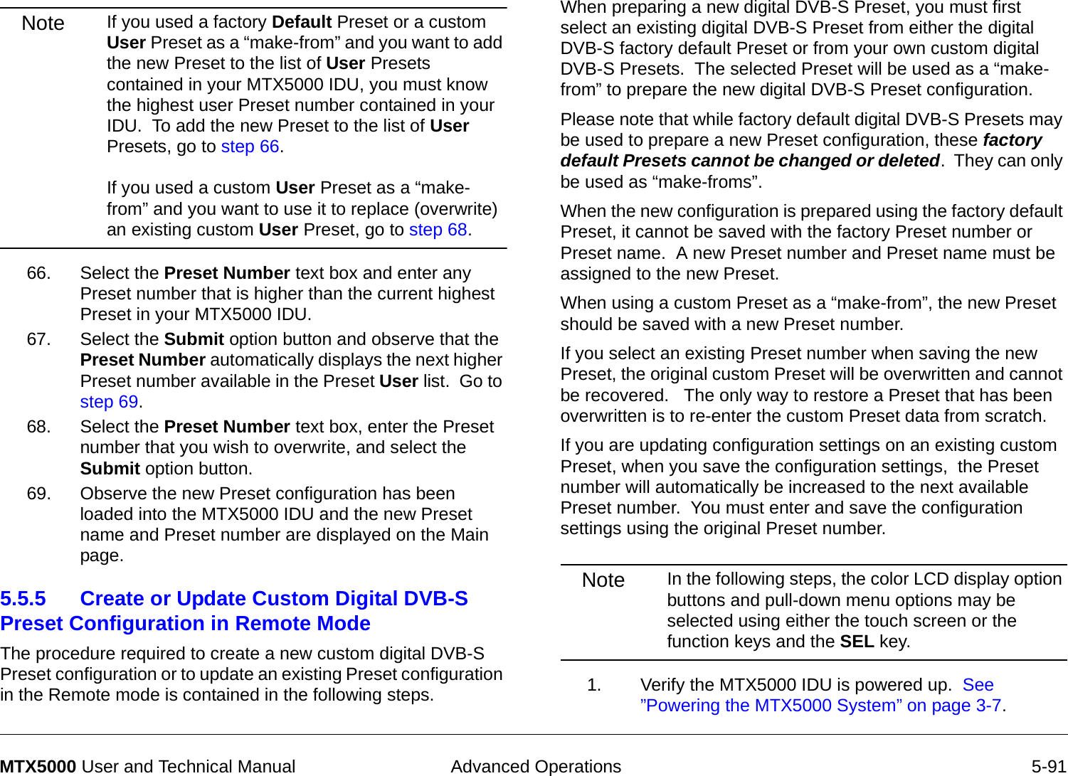  Advanced Operations 5-91MTX5000 User and Technical ManualNote If you used a factory Default Preset or a custom User Preset as a “make-from” and you want to add the new Preset to the list of User Presets contained in your MTX5000 IDU, you must know the highest user Preset number contained in your IDU.  To add the new Preset to the list of User Presets, go to step 66.  If you used a custom User Preset as a “make-from” and you want to use it to replace (overwrite) an existing custom User Preset, go to step 68.66. Select the Preset Number text box and enter any Preset number that is higher than the current highest Preset in your MTX5000 IDU.67. Select the Submit option button and observe that the Preset Number automatically displays the next higher Preset number available in the Preset User list.  Go to step 69.68. Select the Preset Number text box, enter the Preset number that you wish to overwrite, and select the Submit option button.69. Observe the new Preset configuration has been loaded into the MTX5000 IDU and the new Preset name and Preset number are displayed on the Main page.5.5.5 Create or Update Custom Digital DVB-S Preset Configuration in Remote Mode  The procedure required to create a new custom digital DVB-S Preset configuration or to update an existing Preset configuration in the Remote mode is contained in the following steps. When preparing a new digital DVB-S Preset, you must first select an existing digital DVB-S Preset from either the digital DVB-S factory default Preset or from your own custom digital DVB-S Presets.  The selected Preset will be used as a “make-from” to prepare the new digital DVB-S Preset configuration.Please note that while factory default digital DVB-S Presets may be used to prepare a new Preset configuration, these factory default Presets cannot be changed or deleted.  They can only be used as “make-froms”.   When the new configuration is prepared using the factory default Preset, it cannot be saved with the factory Preset number or Preset name.  A new Preset number and Preset name must be assigned to the new Preset.When using a custom Preset as a “make-from”, the new Preset should be saved with a new Preset number.    If you select an existing Preset number when saving the new Preset, the original custom Preset will be overwritten and cannot be recovered.   The only way to restore a Preset that has been overwritten is to re-enter the custom Preset data from scratch.If you are updating configuration settings on an existing custom Preset, when you save the configuration settings,  the Preset number will automatically be increased to the next available Preset number.  You must enter and save the configuration settings using the original Preset number.Note In the following steps, the color LCD display option buttons and pull-down menu options may be selected using either the touch screen or the function keys and the SEL key.1. Verify the MTX5000 IDU is powered up.  See ”Powering the MTX5000 System” on page 3-7.