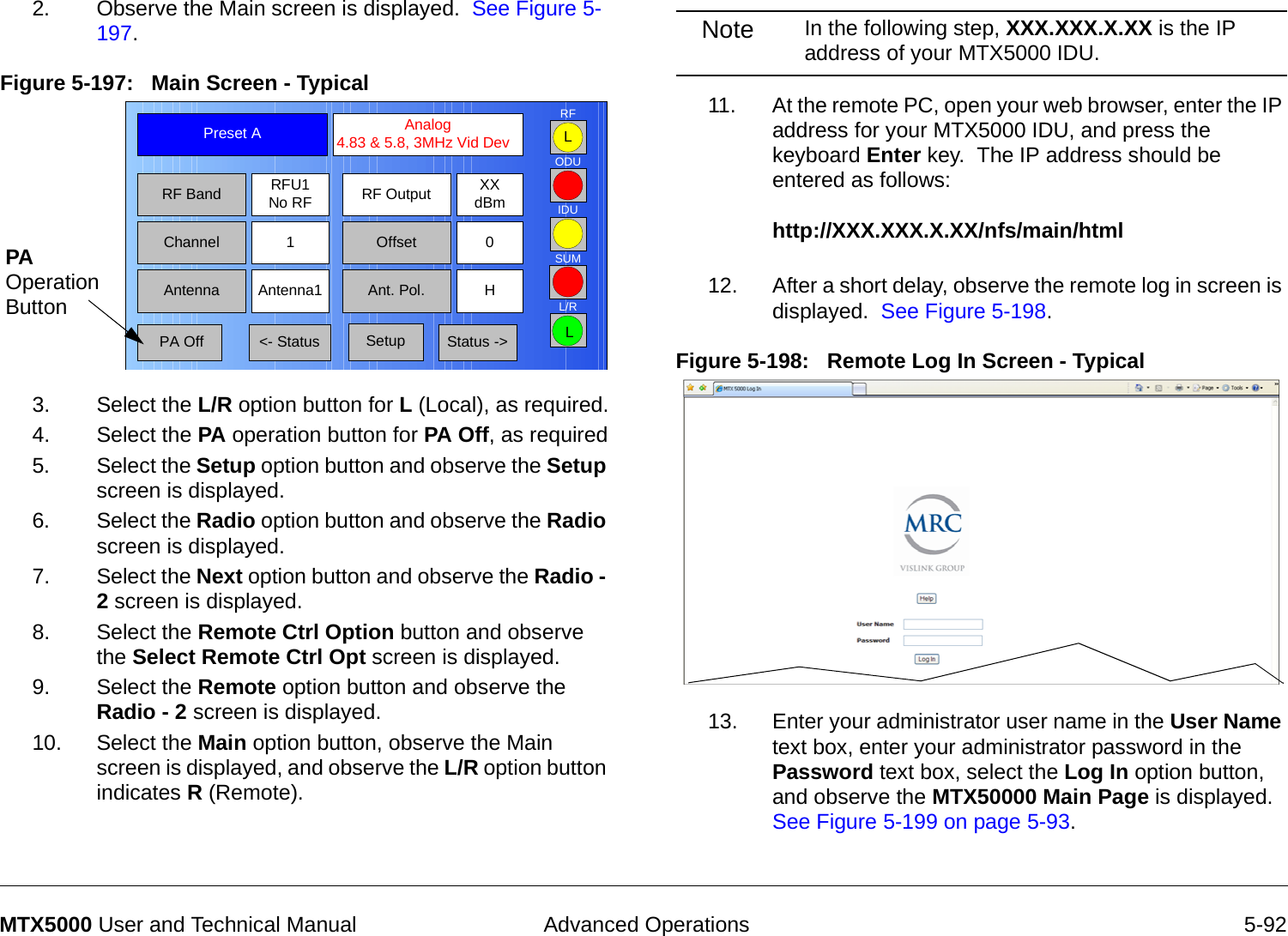  Advanced Operations 5-92MTX5000 User and Technical Manual2. Observe the Main screen is displayed.  See Figure 5-197.Figure 5-197:   Main Screen - Typical  3. Select the L/R option button for L (Local), as required.4. Select the PA operation button for PA Off, as required5. Select the Setup option button and observe the Setup screen is displayed.6. Select the Radio option button and observe the Radio screen is displayed.7. Select the Next option button and observe the Radio - 2 screen is displayed.8. Select the Remote Ctrl Option button and observe the Select Remote Ctrl Opt screen is displayed.9. Select the Remote option button and observe the Radio - 2 screen is displayed.10. Select the Main option button, observe the Main screen is displayed, and observe the L/R option button indicates R (Remote).Channel 1 0OffsetAntenna Ant. Pol.Antenna1 HRFU1No RFRF BandPreset A  Analog 4.83 &amp; 5.8, 3MHz Vid DevRF Output XXdBm&lt;- Status Setup Status -&gt; PA OffSUMODUIDURFL/RLLPA Operation ButtonNote In the following step, XXX.XXX.X.XX is the IP address of your MTX5000 IDU.11. At the remote PC, open your web browser, enter the IP address for your MTX5000 IDU, and press the keyboard Enter key.  The IP address should be entered as follows:  http://XXX.XXX.X.XX/nfs/main/html 12. After a short delay, observe the remote log in screen is displayed.  See Figure 5-198.Figure 5-198:   Remote Log In Screen - Typical  13. Enter your administrator user name in the User Name text box, enter your administrator password in the Password text box, select the Log In option button, and observe the MTX50000 Main Page is displayed.  See Figure 5-199 on page 5-93.