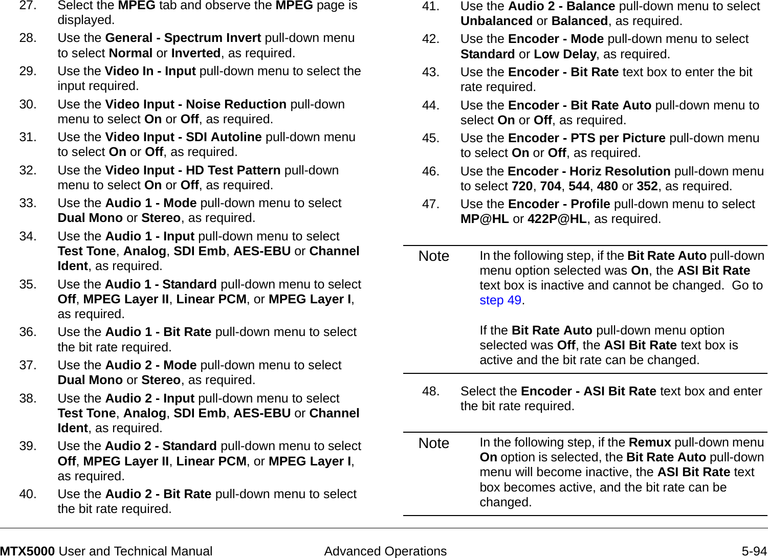  Advanced Operations 5-94MTX5000 User and Technical Manual27. Select the MPEG tab and observe the MPEG page is displayed.28. Use the General - Spectrum Invert pull-down menu to select Normal or Inverted, as required.29. Use the Video In - Input pull-down menu to select the input required.30. Use the Video Input - Noise Reduction pull-down menu to select On or Off, as required.31. Use the Video Input - SDI Autoline pull-down menu to select On or Off, as required.32. Use the Video Input - HD Test Pattern pull-down menu to select On or Off, as required.33. Use the Audio 1 - Mode pull-down menu to select Dual Mono or Stereo, as required.34. Use the Audio 1 - Input pull-down menu to select Test Tone, Analog, SDI Emb, AES-EBU or Channel Ident, as required.35. Use the Audio 1 - Standard pull-down menu to select Off, MPEG Layer II, Linear PCM, or MPEG Layer I, as required.36. Use the Audio 1 - Bit Rate pull-down menu to select the bit rate required.37. Use the Audio 2 - Mode pull-down menu to select Dual Mono or Stereo, as required.38. Use the Audio 2 - Input pull-down menu to select Test Tone, Analog, SDI Emb, AES-EBU or Channel Ident, as required.39. Use the Audio 2 - Standard pull-down menu to select Off, MPEG Layer II, Linear PCM, or MPEG Layer I, as required.40. Use the Audio 2 - Bit Rate pull-down menu to select the bit rate required.41. Use the Audio 2 - Balance pull-down menu to select Unbalanced or Balanced, as required.42. Use the Encoder - Mode pull-down menu to select Standard or Low Delay, as required.43. Use the Encoder - Bit Rate text box to enter the bit rate required.44. Use the Encoder - Bit Rate Auto pull-down menu to select On or Off, as required.45. Use the Encoder - PTS per Picture pull-down menu to select On or Off, as required.46. Use the Encoder - Horiz Resolution pull-down menu to select 720, 704, 544, 480 or 352, as required.47. Use the Encoder - Profile pull-down menu to select MP@HL or 422P@HL, as required.Note In the following step, if the Bit Rate Auto pull-down menu option selected was On, the ASI Bit Rate text box is inactive and cannot be changed.  Go to step 49.  If the Bit Rate Auto pull-down menu option selected was Off, the ASI Bit Rate text box is active and the bit rate can be changed.48. Select the Encoder - ASI Bit Rate text box and enter the bit rate required.Note In the following step, if the Remux pull-down menu On option is selected, the Bit Rate Auto pull-down menu will become inactive, the ASI Bit Rate text box becomes active, and the bit rate can be changed.