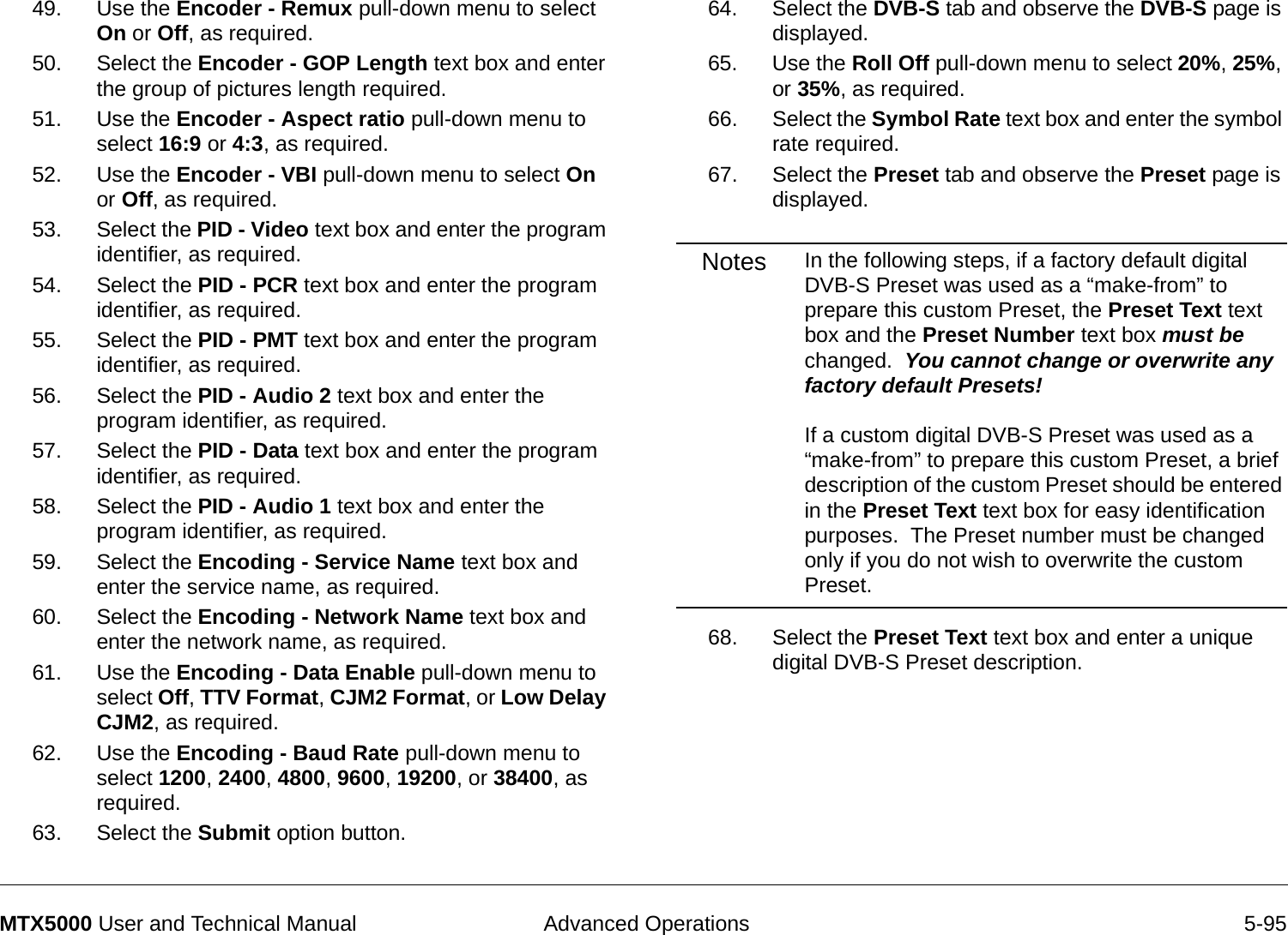 Advanced Operations 5-95MTX5000 User and Technical Manual49. Use the Encoder - Remux pull-down menu to select On or Off, as required.50. Select the Encoder - GOP Length text box and enter the group of pictures length required.  51. Use the Encoder - Aspect ratio pull-down menu to select 16:9 or 4:3, as required.52. Use the Encoder - VBI pull-down menu to select On or Off, as required.53. Select the PID - Video text box and enter the program identifier, as required.54. Select the PID - PCR text box and enter the program identifier, as required.55. Select the PID - PMT text box and enter the program identifier, as required.56. Select the PID - Audio 2 text box and enter the program identifier, as required.57. Select the PID - Data text box and enter the program identifier, as required.58. Select the PID - Audio 1 text box and enter the program identifier, as required.59. Select the Encoding - Service Name text box and enter the service name, as required.60. Select the Encoding - Network Name text box and enter the network name, as required.61. Use the Encoding - Data Enable pull-down menu to select Off, TTV Format, CJM2 Format, or Low Delay CJM2, as required.62. Use the Encoding - Baud Rate pull-down menu to select 1200, 2400, 4800, 9600, 19200, or 38400, as required.63. Select the Submit option button.64. Select the DVB-S tab and observe the DVB-S page is displayed.65. Use the Roll Off pull-down menu to select 20%, 25%, or 35%, as required.66. Select the Symbol Rate text box and enter the symbol rate required.67. Select the Preset tab and observe the Preset page is displayed.Notes In the following steps, if a factory default digital DVB-S Preset was used as a “make-from” to prepare this custom Preset, the Preset Text text box and the Preset Number text box must be changed.  You cannot change or overwrite any factory default Presets!  If a custom digital DVB-S Preset was used as a “make-from” to prepare this custom Preset, a brief description of the custom Preset should be entered in the Preset Text text box for easy identification purposes.  The Preset number must be changed only if you do not wish to overwrite the custom Preset.68. Select the Preset Text text box and enter a unique digital DVB-S Preset description.