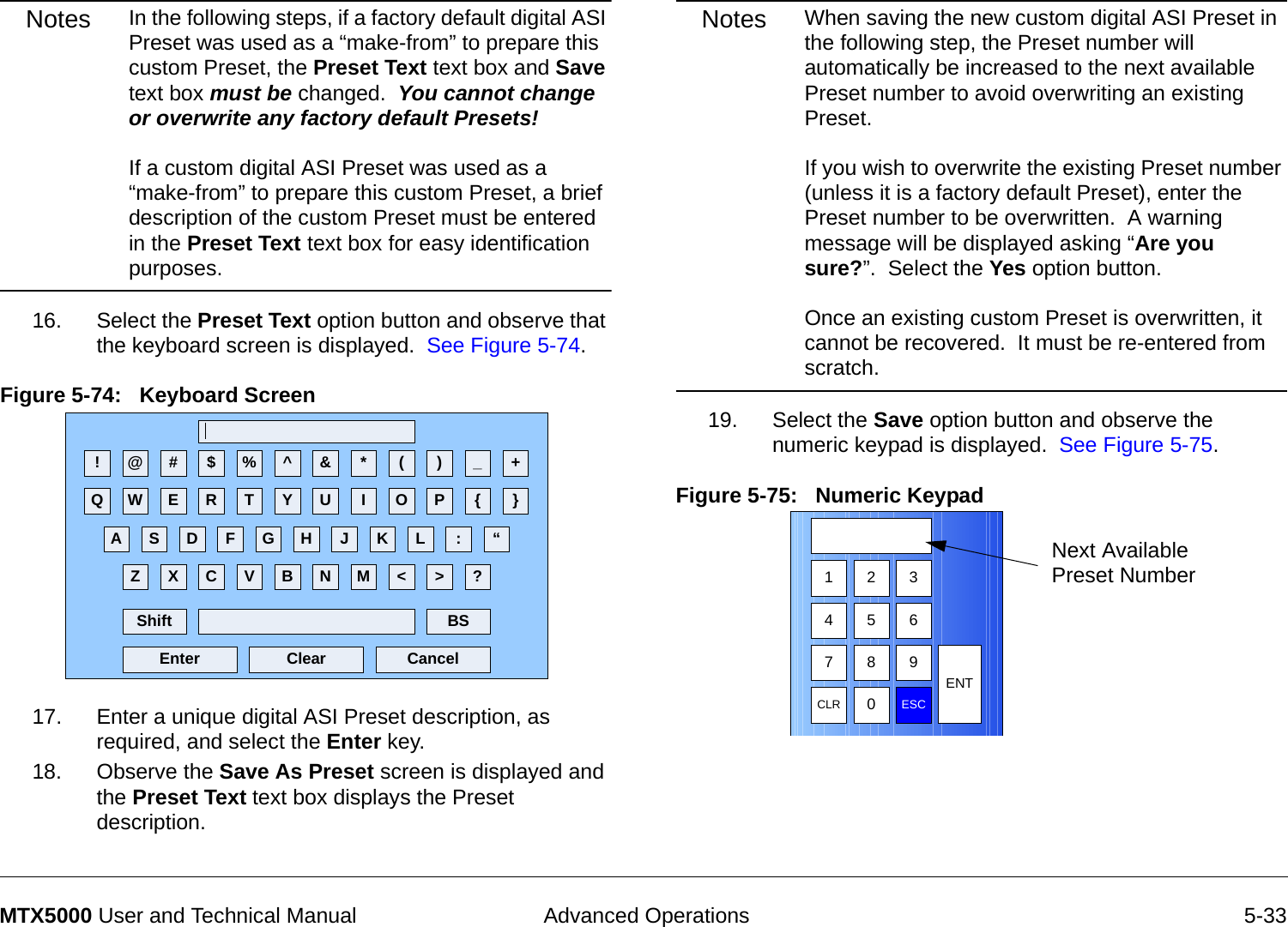  Advanced Operations 5-33MTX5000 User and Technical ManualNotes In the following steps, if a factory default digital ASI Preset was used as a “make-from” to prepare this custom Preset, the Preset Text text box and Save text box must be changed.  You cannot change or overwrite any factory default Presets!  If a custom digital ASI Preset was used as a “make-from” to prepare this custom Preset, a brief description of the custom Preset must be entered in the Preset Text text box for easy identification purposes.16. Select the Preset Text option button and observe that the keyboard screen is displayed.  See Figure 5-74.Figure 5-74:   Keyboard Screen 17. Enter a unique digital ASI Preset description, as required, and select the Enter key.18. Observe the Save As Preset screen is displayed and the Preset Text text box displays the Preset description.! @ # $ % ^ &amp; * ( ) _ +Q W E R T Y U I O P { }A S D F G H J K L :Z X C V B N M &lt; &gt; ?Shift BSClear CancelEnter“Notes When saving the new custom digital ASI Preset in the following step, the Preset number will automatically be increased to the next available Preset number to avoid overwriting an existing Preset.   If you wish to overwrite the existing Preset number (unless it is a factory default Preset), enter the Preset number to be overwritten.  A warning message will be displayed asking “Are you sure?”.  Select the Yes option button.    Once an existing custom Preset is overwritten, it cannot be recovered.  It must be re-entered from scratch.19. Select the Save option button and observe the numeric keypad is displayed.  See Figure 5-75.Figure 5-75:   Numeric Keypad  1 2 3475 68 9CLR 0ESCENTNext Available Preset Number